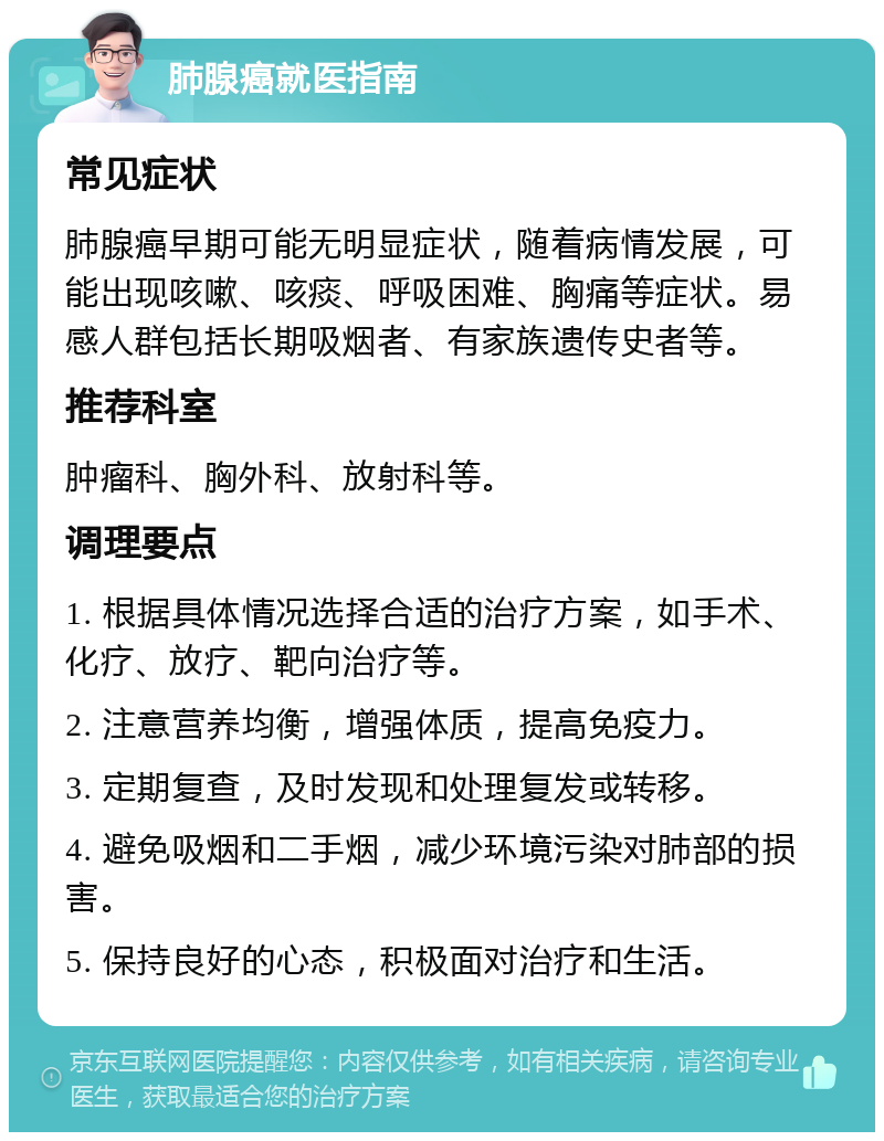 肺腺癌就医指南 常见症状 肺腺癌早期可能无明显症状，随着病情发展，可能出现咳嗽、咳痰、呼吸困难、胸痛等症状。易感人群包括长期吸烟者、有家族遗传史者等。 推荐科室 肿瘤科、胸外科、放射科等。 调理要点 1. 根据具体情况选择合适的治疗方案，如手术、化疗、放疗、靶向治疗等。 2. 注意营养均衡，增强体质，提高免疫力。 3. 定期复查，及时发现和处理复发或转移。 4. 避免吸烟和二手烟，减少环境污染对肺部的损害。 5. 保持良好的心态，积极面对治疗和生活。