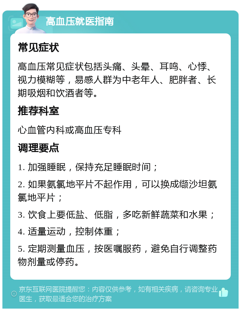 高血压就医指南 常见症状 高血压常见症状包括头痛、头晕、耳鸣、心悸、视力模糊等，易感人群为中老年人、肥胖者、长期吸烟和饮酒者等。 推荐科室 心血管内科或高血压专科 调理要点 1. 加强睡眠，保持充足睡眠时间； 2. 如果氨氯地平片不起作用，可以换成缬沙坦氨氯地平片； 3. 饮食上要低盐、低脂，多吃新鲜蔬菜和水果； 4. 适量运动，控制体重； 5. 定期测量血压，按医嘱服药，避免自行调整药物剂量或停药。