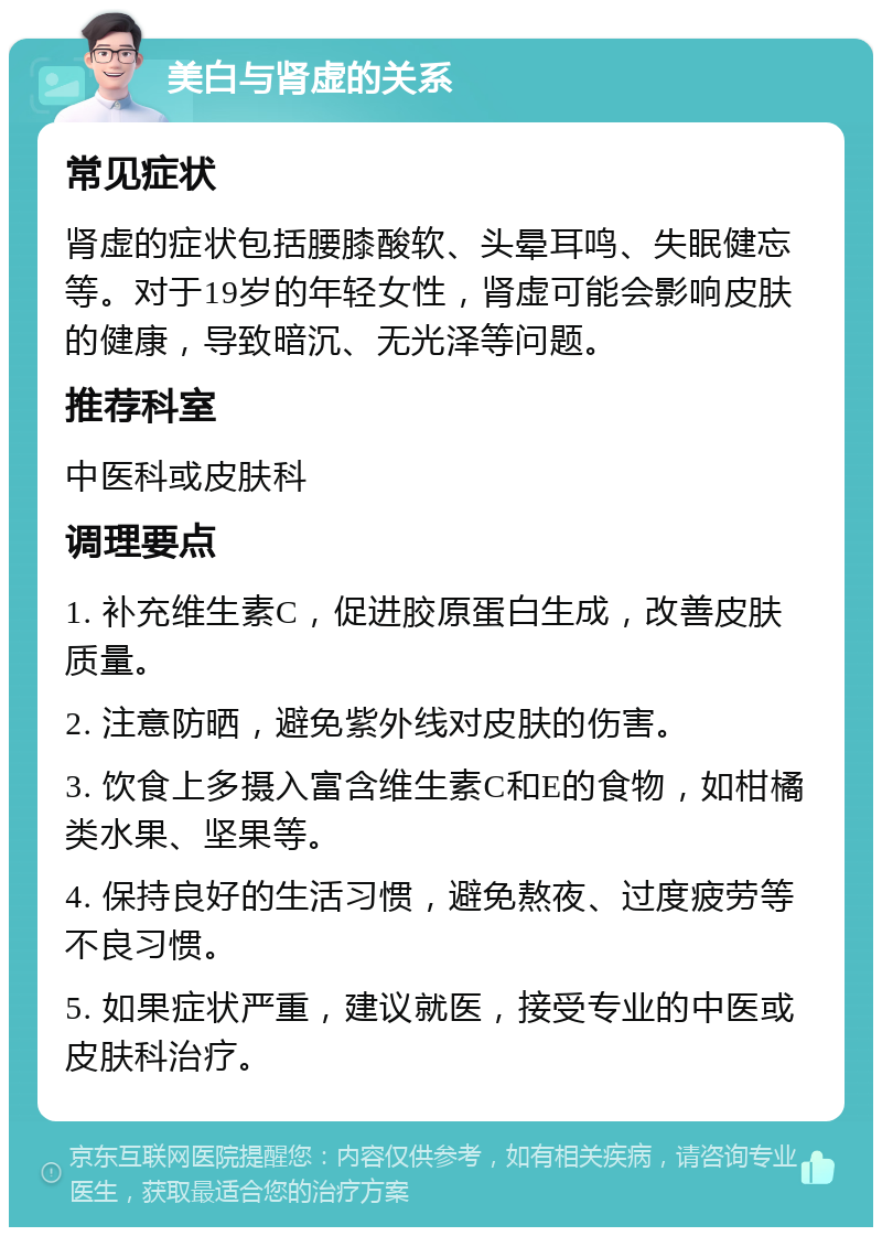 美白与肾虚的关系 常见症状 肾虚的症状包括腰膝酸软、头晕耳鸣、失眠健忘等。对于19岁的年轻女性，肾虚可能会影响皮肤的健康，导致暗沉、无光泽等问题。 推荐科室 中医科或皮肤科 调理要点 1. 补充维生素C，促进胶原蛋白生成，改善皮肤质量。 2. 注意防晒，避免紫外线对皮肤的伤害。 3. 饮食上多摄入富含维生素C和E的食物，如柑橘类水果、坚果等。 4. 保持良好的生活习惯，避免熬夜、过度疲劳等不良习惯。 5. 如果症状严重，建议就医，接受专业的中医或皮肤科治疗。