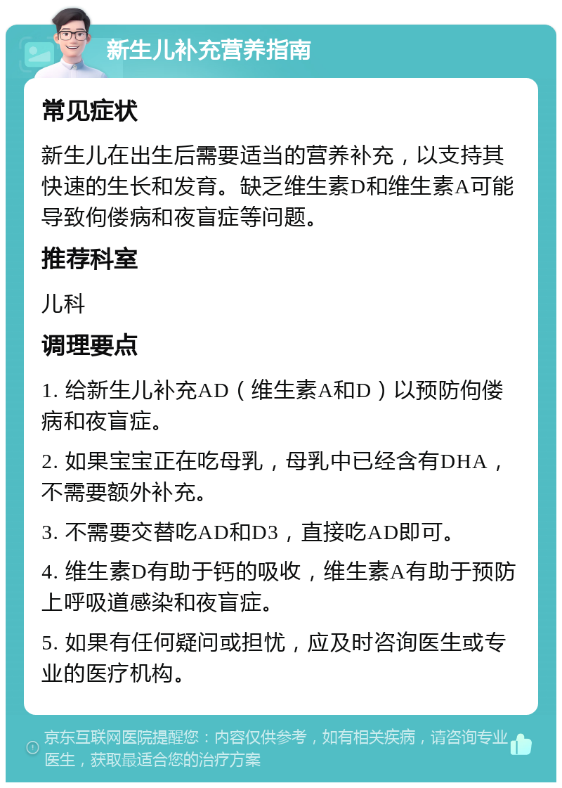 新生儿补充营养指南 常见症状 新生儿在出生后需要适当的营养补充，以支持其快速的生长和发育。缺乏维生素D和维生素A可能导致佝偻病和夜盲症等问题。 推荐科室 儿科 调理要点 1. 给新生儿补充AD（维生素A和D）以预防佝偻病和夜盲症。 2. 如果宝宝正在吃母乳，母乳中已经含有DHA，不需要额外补充。 3. 不需要交替吃AD和D3，直接吃AD即可。 4. 维生素D有助于钙的吸收，维生素A有助于预防上呼吸道感染和夜盲症。 5. 如果有任何疑问或担忧，应及时咨询医生或专业的医疗机构。