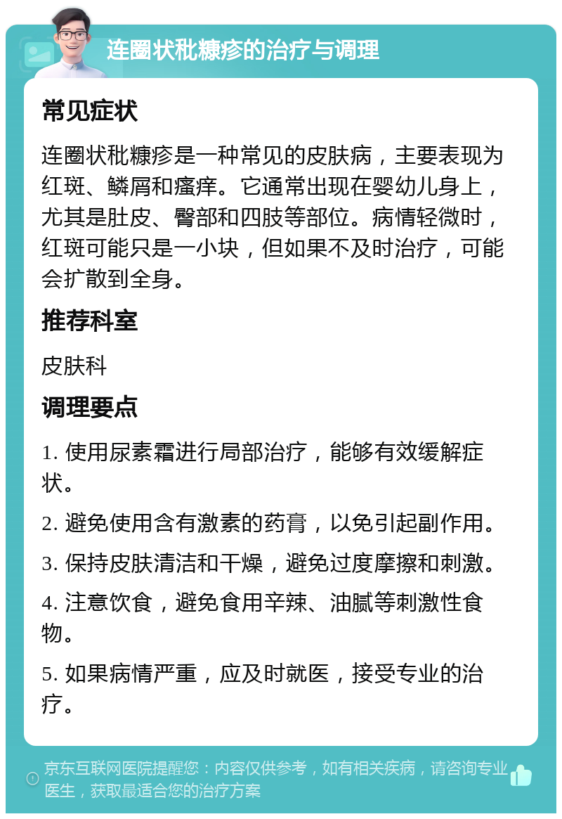 连圈状秕糠疹的治疗与调理 常见症状 连圈状秕糠疹是一种常见的皮肤病，主要表现为红斑、鳞屑和瘙痒。它通常出现在婴幼儿身上，尤其是肚皮、臀部和四肢等部位。病情轻微时，红斑可能只是一小块，但如果不及时治疗，可能会扩散到全身。 推荐科室 皮肤科 调理要点 1. 使用尿素霜进行局部治疗，能够有效缓解症状。 2. 避免使用含有激素的药膏，以免引起副作用。 3. 保持皮肤清洁和干燥，避免过度摩擦和刺激。 4. 注意饮食，避免食用辛辣、油腻等刺激性食物。 5. 如果病情严重，应及时就医，接受专业的治疗。