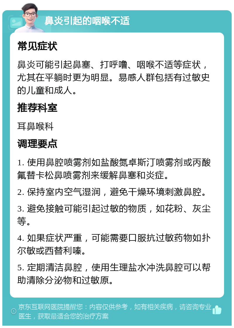 鼻炎引起的咽喉不适 常见症状 鼻炎可能引起鼻塞、打呼噜、咽喉不适等症状，尤其在平躺时更为明显。易感人群包括有过敏史的儿童和成人。 推荐科室 耳鼻喉科 调理要点 1. 使用鼻腔喷雾剂如盐酸氮卓斯汀喷雾剂或丙酸氟替卡松鼻喷雾剂来缓解鼻塞和炎症。 2. 保持室内空气湿润，避免干燥环境刺激鼻腔。 3. 避免接触可能引起过敏的物质，如花粉、灰尘等。 4. 如果症状严重，可能需要口服抗过敏药物如扑尔敏或西替利嗪。 5. 定期清洁鼻腔，使用生理盐水冲洗鼻腔可以帮助清除分泌物和过敏原。