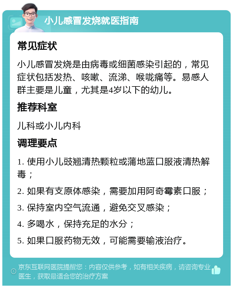 小儿感冒发烧就医指南 常见症状 小儿感冒发烧是由病毒或细菌感染引起的，常见症状包括发热、咳嗽、流涕、喉咙痛等。易感人群主要是儿童，尤其是4岁以下的幼儿。 推荐科室 儿科或小儿内科 调理要点 1. 使用小儿豉翘清热颗粒或蒲地蓝口服液清热解毒； 2. 如果有支原体感染，需要加用阿奇霉素口服； 3. 保持室内空气流通，避免交叉感染； 4. 多喝水，保持充足的水分； 5. 如果口服药物无效，可能需要输液治疗。