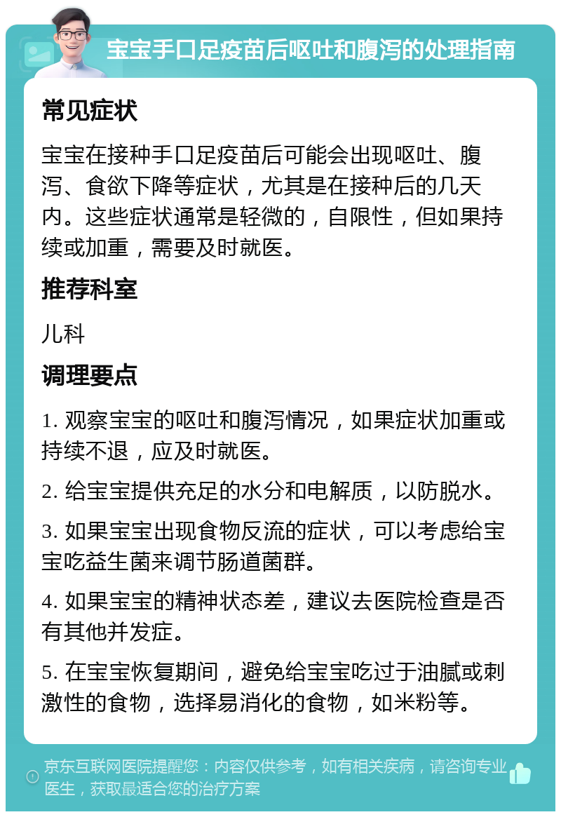 宝宝手口足疫苗后呕吐和腹泻的处理指南 常见症状 宝宝在接种手口足疫苗后可能会出现呕吐、腹泻、食欲下降等症状，尤其是在接种后的几天内。这些症状通常是轻微的，自限性，但如果持续或加重，需要及时就医。 推荐科室 儿科 调理要点 1. 观察宝宝的呕吐和腹泻情况，如果症状加重或持续不退，应及时就医。 2. 给宝宝提供充足的水分和电解质，以防脱水。 3. 如果宝宝出现食物反流的症状，可以考虑给宝宝吃益生菌来调节肠道菌群。 4. 如果宝宝的精神状态差，建议去医院检查是否有其他并发症。 5. 在宝宝恢复期间，避免给宝宝吃过于油腻或刺激性的食物，选择易消化的食物，如米粉等。