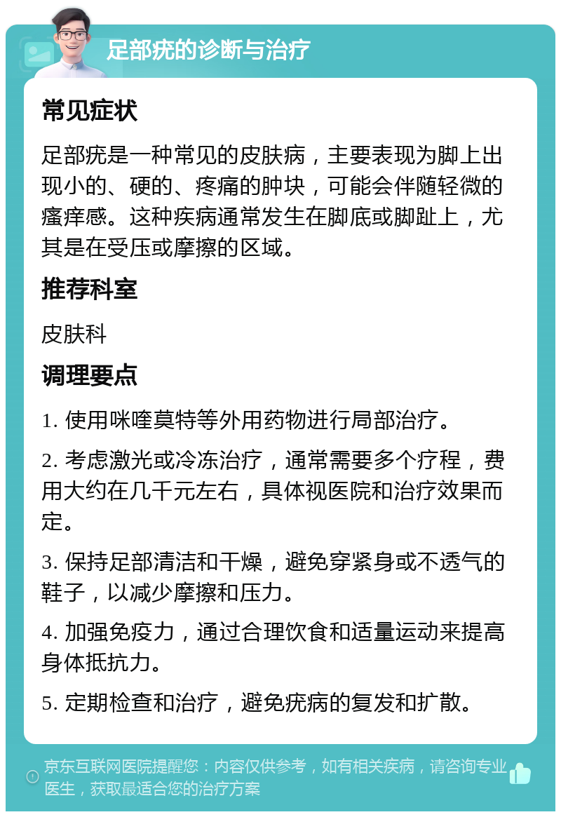 足部疣的诊断与治疗 常见症状 足部疣是一种常见的皮肤病，主要表现为脚上出现小的、硬的、疼痛的肿块，可能会伴随轻微的瘙痒感。这种疾病通常发生在脚底或脚趾上，尤其是在受压或摩擦的区域。 推荐科室 皮肤科 调理要点 1. 使用咪喹莫特等外用药物进行局部治疗。 2. 考虑激光或冷冻治疗，通常需要多个疗程，费用大约在几千元左右，具体视医院和治疗效果而定。 3. 保持足部清洁和干燥，避免穿紧身或不透气的鞋子，以减少摩擦和压力。 4. 加强免疫力，通过合理饮食和适量运动来提高身体抵抗力。 5. 定期检查和治疗，避免疣病的复发和扩散。