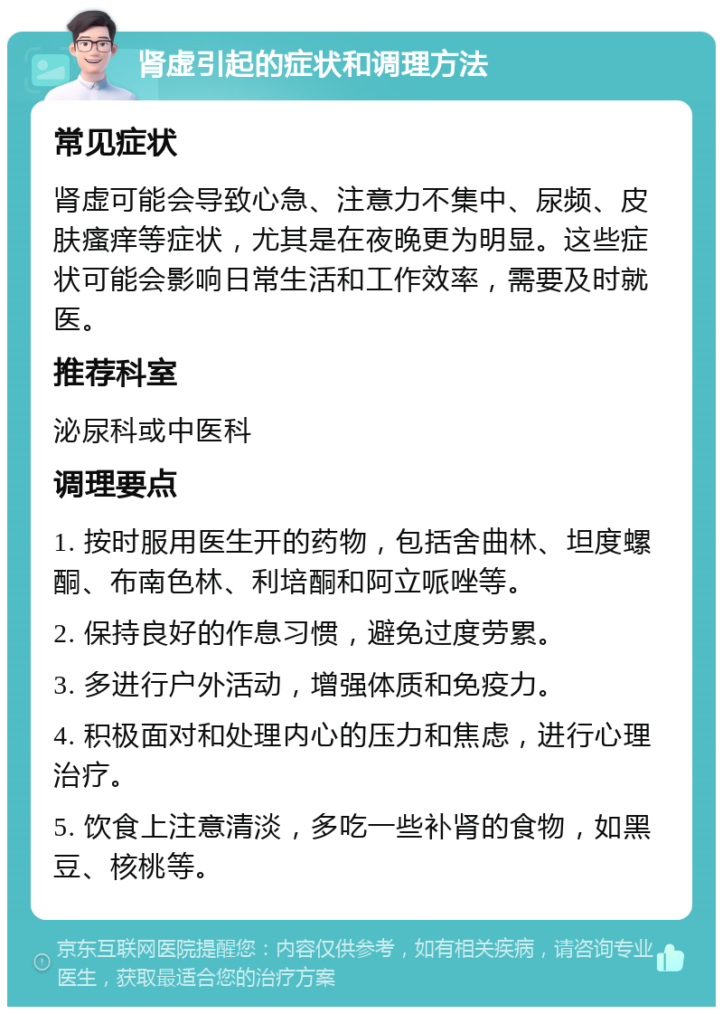 肾虚引起的症状和调理方法 常见症状 肾虚可能会导致心急、注意力不集中、尿频、皮肤瘙痒等症状，尤其是在夜晚更为明显。这些症状可能会影响日常生活和工作效率，需要及时就医。 推荐科室 泌尿科或中医科 调理要点 1. 按时服用医生开的药物，包括舍曲林、坦度螺酮、布南色林、利培酮和阿立哌唑等。 2. 保持良好的作息习惯，避免过度劳累。 3. 多进行户外活动，增强体质和免疫力。 4. 积极面对和处理内心的压力和焦虑，进行心理治疗。 5. 饮食上注意清淡，多吃一些补肾的食物，如黑豆、核桃等。