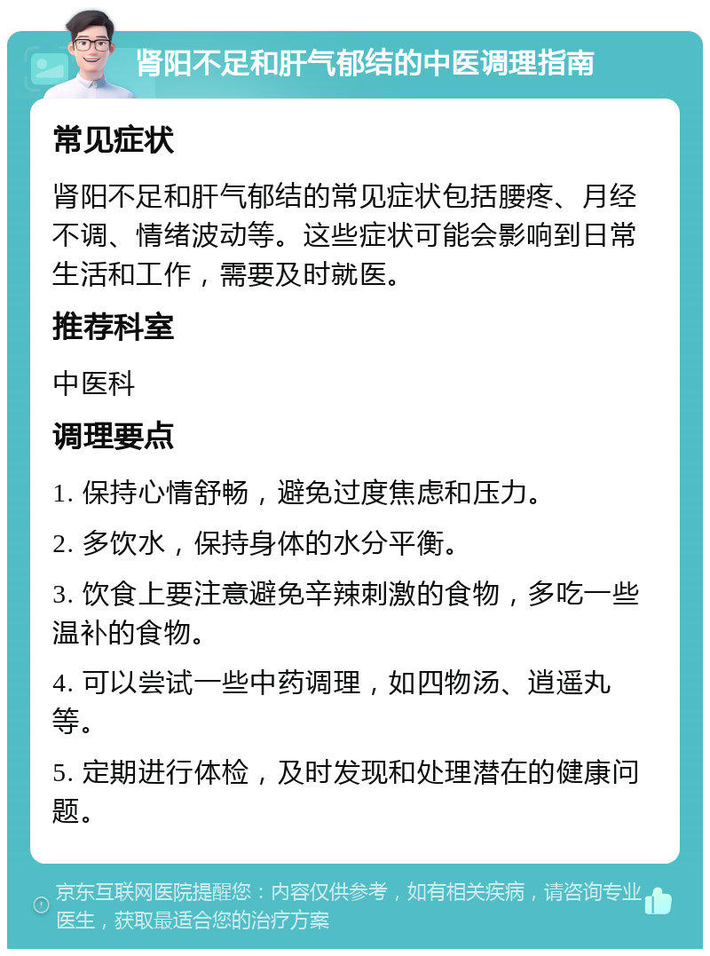 肾阳不足和肝气郁结的中医调理指南 常见症状 肾阳不足和肝气郁结的常见症状包括腰疼、月经不调、情绪波动等。这些症状可能会影响到日常生活和工作，需要及时就医。 推荐科室 中医科 调理要点 1. 保持心情舒畅，避免过度焦虑和压力。 2. 多饮水，保持身体的水分平衡。 3. 饮食上要注意避免辛辣刺激的食物，多吃一些温补的食物。 4. 可以尝试一些中药调理，如四物汤、逍遥丸等。 5. 定期进行体检，及时发现和处理潜在的健康问题。