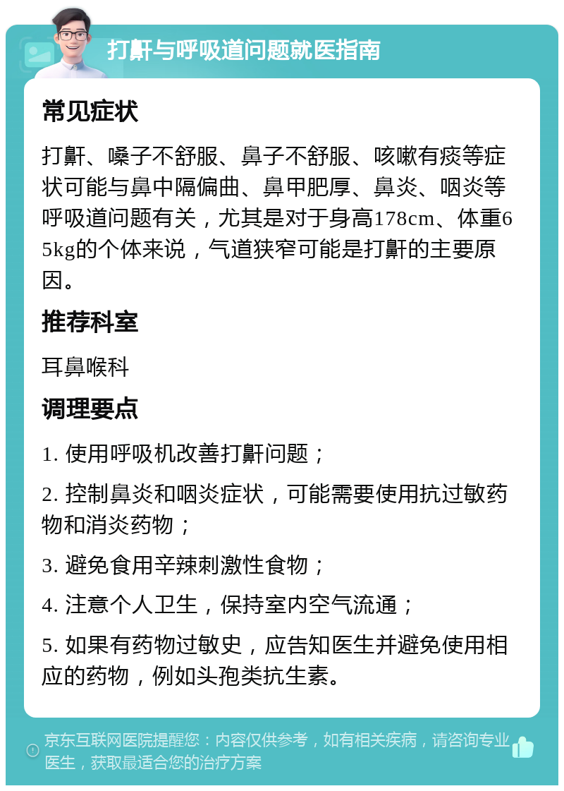 打鼾与呼吸道问题就医指南 常见症状 打鼾、嗓子不舒服、鼻子不舒服、咳嗽有痰等症状可能与鼻中隔偏曲、鼻甲肥厚、鼻炎、咽炎等呼吸道问题有关，尤其是对于身高178cm、体重65kg的个体来说，气道狭窄可能是打鼾的主要原因。 推荐科室 耳鼻喉科 调理要点 1. 使用呼吸机改善打鼾问题； 2. 控制鼻炎和咽炎症状，可能需要使用抗过敏药物和消炎药物； 3. 避免食用辛辣刺激性食物； 4. 注意个人卫生，保持室内空气流通； 5. 如果有药物过敏史，应告知医生并避免使用相应的药物，例如头孢类抗生素。