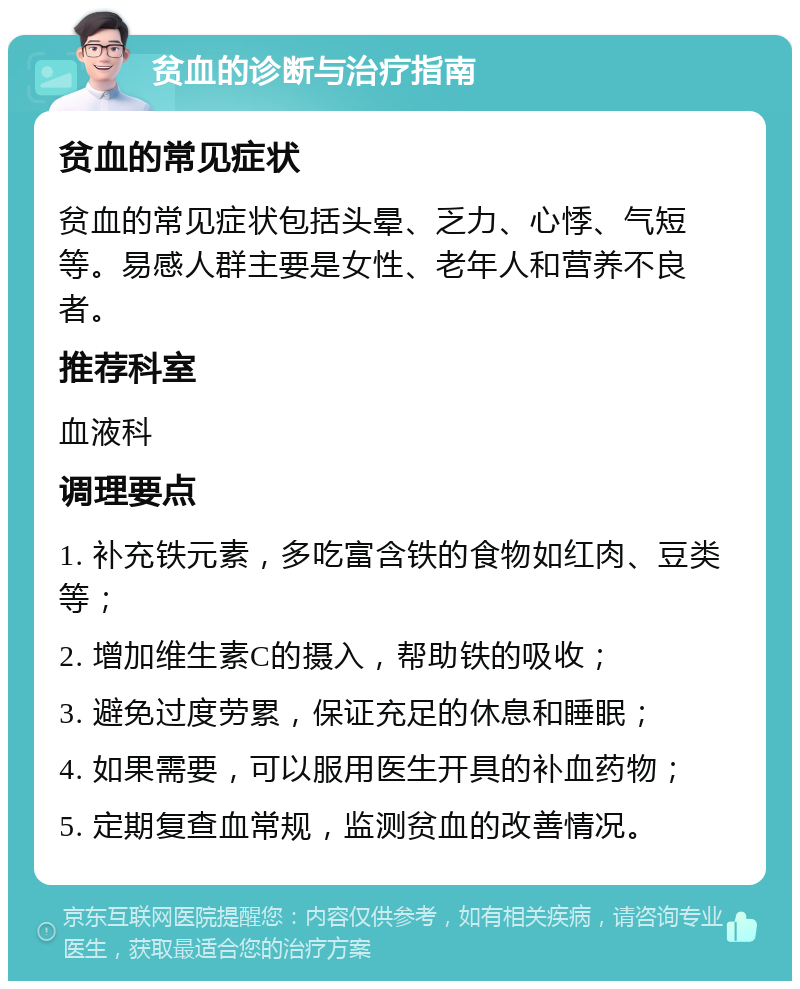 贫血的诊断与治疗指南 贫血的常见症状 贫血的常见症状包括头晕、乏力、心悸、气短等。易感人群主要是女性、老年人和营养不良者。 推荐科室 血液科 调理要点 1. 补充铁元素，多吃富含铁的食物如红肉、豆类等； 2. 增加维生素C的摄入，帮助铁的吸收； 3. 避免过度劳累，保证充足的休息和睡眠； 4. 如果需要，可以服用医生开具的补血药物； 5. 定期复查血常规，监测贫血的改善情况。