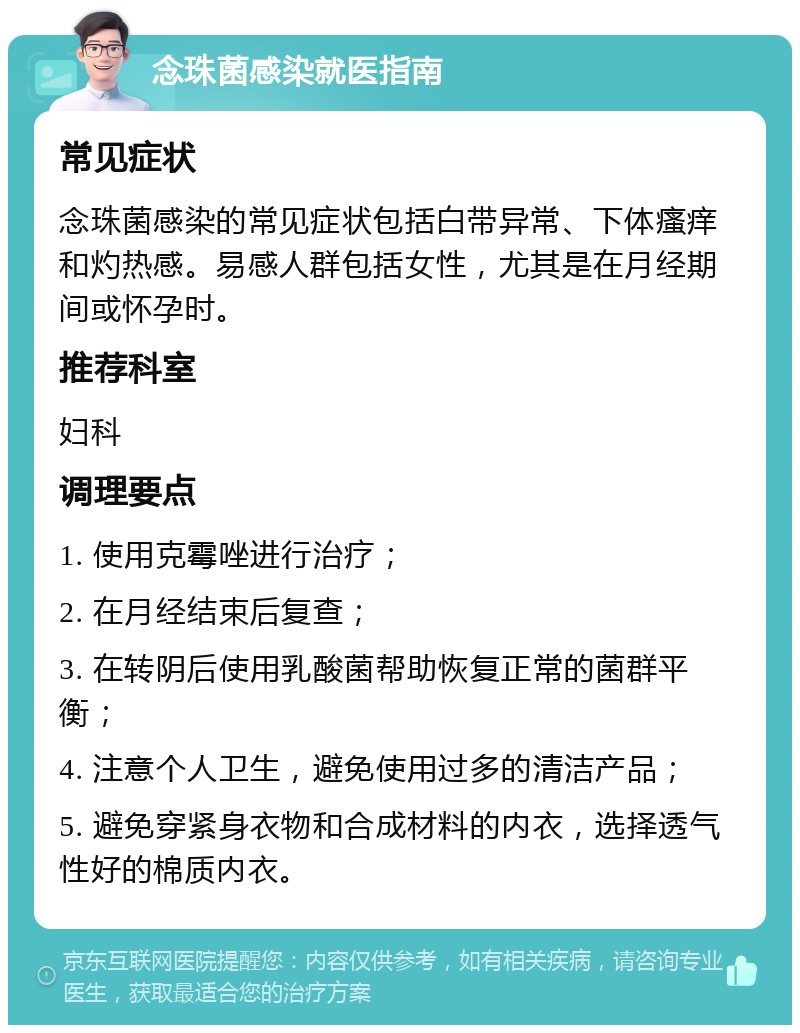 念珠菌感染就医指南 常见症状 念珠菌感染的常见症状包括白带异常、下体瘙痒和灼热感。易感人群包括女性，尤其是在月经期间或怀孕时。 推荐科室 妇科 调理要点 1. 使用克霉唑进行治疗； 2. 在月经结束后复查； 3. 在转阴后使用乳酸菌帮助恢复正常的菌群平衡； 4. 注意个人卫生，避免使用过多的清洁产品； 5. 避免穿紧身衣物和合成材料的内衣，选择透气性好的棉质内衣。