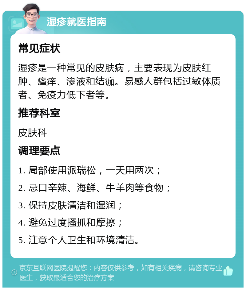 湿疹就医指南 常见症状 湿疹是一种常见的皮肤病，主要表现为皮肤红肿、瘙痒、渗液和结痂。易感人群包括过敏体质者、免疫力低下者等。 推荐科室 皮肤科 调理要点 1. 局部使用派瑞松，一天用两次； 2. 忌口辛辣、海鲜、牛羊肉等食物； 3. 保持皮肤清洁和湿润； 4. 避免过度搔抓和摩擦； 5. 注意个人卫生和环境清洁。