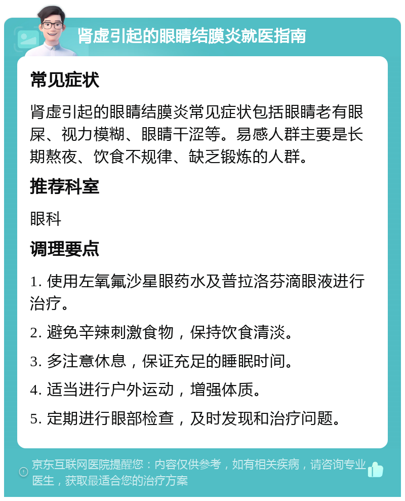 肾虚引起的眼睛结膜炎就医指南 常见症状 肾虚引起的眼睛结膜炎常见症状包括眼睛老有眼屎、视力模糊、眼睛干涩等。易感人群主要是长期熬夜、饮食不规律、缺乏锻炼的人群。 推荐科室 眼科 调理要点 1. 使用左氧氟沙星眼药水及普拉洛芬滴眼液进行治疗。 2. 避免辛辣刺激食物，保持饮食清淡。 3. 多注意休息，保证充足的睡眠时间。 4. 适当进行户外运动，增强体质。 5. 定期进行眼部检查，及时发现和治疗问题。