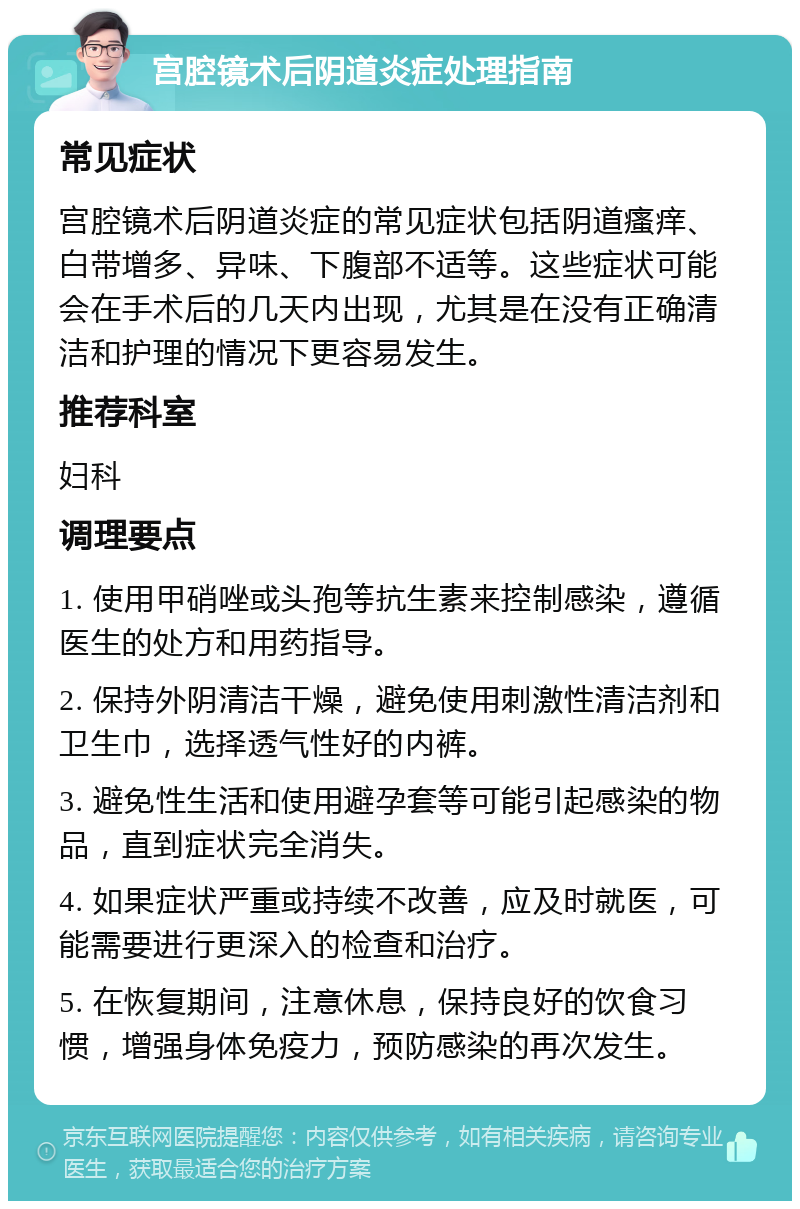 宫腔镜术后阴道炎症处理指南 常见症状 宫腔镜术后阴道炎症的常见症状包括阴道瘙痒、白带增多、异味、下腹部不适等。这些症状可能会在手术后的几天内出现，尤其是在没有正确清洁和护理的情况下更容易发生。 推荐科室 妇科 调理要点 1. 使用甲硝唑或头孢等抗生素来控制感染，遵循医生的处方和用药指导。 2. 保持外阴清洁干燥，避免使用刺激性清洁剂和卫生巾，选择透气性好的内裤。 3. 避免性生活和使用避孕套等可能引起感染的物品，直到症状完全消失。 4. 如果症状严重或持续不改善，应及时就医，可能需要进行更深入的检查和治疗。 5. 在恢复期间，注意休息，保持良好的饮食习惯，增强身体免疫力，预防感染的再次发生。