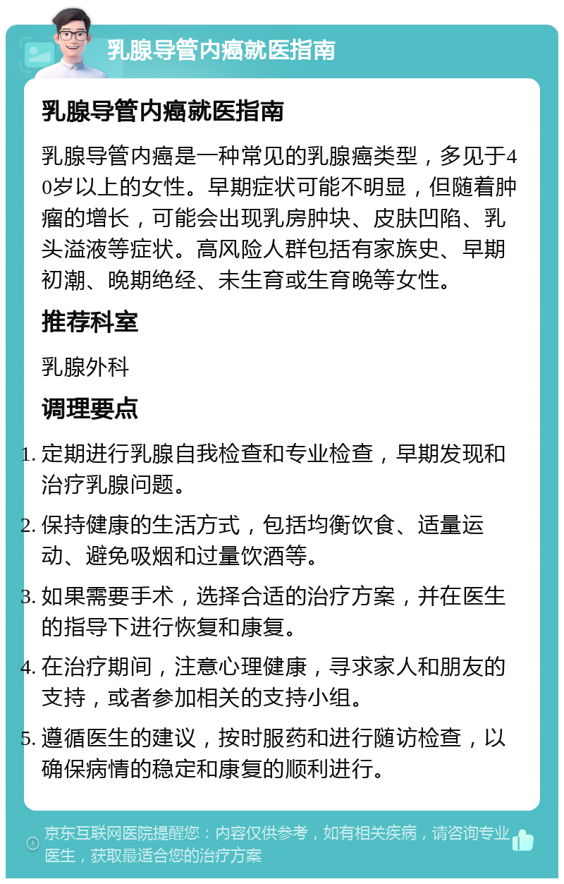 乳腺导管内癌就医指南 乳腺导管内癌就医指南 乳腺导管内癌是一种常见的乳腺癌类型，多见于40岁以上的女性。早期症状可能不明显，但随着肿瘤的增长，可能会出现乳房肿块、皮肤凹陷、乳头溢液等症状。高风险人群包括有家族史、早期初潮、晚期绝经、未生育或生育晚等女性。 推荐科室 乳腺外科 调理要点 定期进行乳腺自我检查和专业检查，早期发现和治疗乳腺问题。 保持健康的生活方式，包括均衡饮食、适量运动、避免吸烟和过量饮酒等。 如果需要手术，选择合适的治疗方案，并在医生的指导下进行恢复和康复。 在治疗期间，注意心理健康，寻求家人和朋友的支持，或者参加相关的支持小组。 遵循医生的建议，按时服药和进行随访检查，以确保病情的稳定和康复的顺利进行。