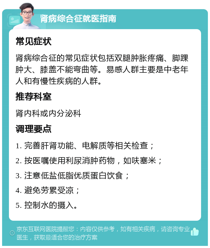 肾病综合征就医指南 常见症状 肾病综合征的常见症状包括双腿肿胀疼痛、脚踝肿大、膝盖不能弯曲等。易感人群主要是中老年人和有慢性疾病的人群。 推荐科室 肾内科或内分泌科 调理要点 1. 完善肝肾功能、电解质等相关检查； 2. 按医嘱使用利尿消肿药物，如呋塞米； 3. 注意低盐低脂优质蛋白饮食； 4. 避免劳累受凉； 5. 控制水的摄入。