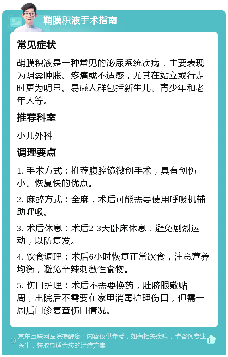 鞘膜积液手术指南 常见症状 鞘膜积液是一种常见的泌尿系统疾病，主要表现为阴囊肿胀、疼痛或不适感，尤其在站立或行走时更为明显。易感人群包括新生儿、青少年和老年人等。 推荐科室 小儿外科 调理要点 1. 手术方式：推荐腹腔镜微创手术，具有创伤小、恢复快的优点。 2. 麻醉方式：全麻，术后可能需要使用呼吸机辅助呼吸。 3. 术后休息：术后2-3天卧床休息，避免剧烈运动，以防复发。 4. 饮食调理：术后6小时恢复正常饮食，注意营养均衡，避免辛辣刺激性食物。 5. 伤口护理：术后不需要换药，肚脐眼敷贴一周，出院后不需要在家里消毒护理伤口，但需一周后门诊复查伤口情况。