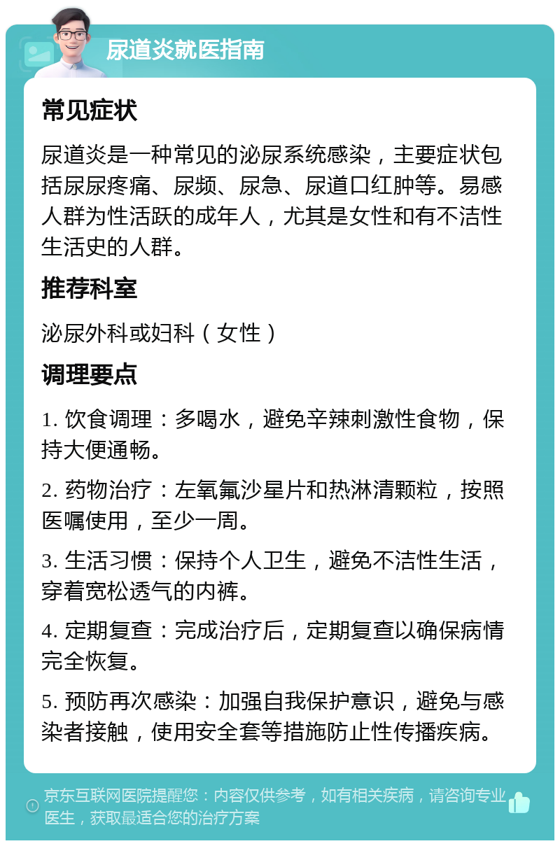 尿道炎就医指南 常见症状 尿道炎是一种常见的泌尿系统感染，主要症状包括尿尿疼痛、尿频、尿急、尿道口红肿等。易感人群为性活跃的成年人，尤其是女性和有不洁性生活史的人群。 推荐科室 泌尿外科或妇科（女性） 调理要点 1. 饮食调理：多喝水，避免辛辣刺激性食物，保持大便通畅。 2. 药物治疗：左氧氟沙星片和热淋清颗粒，按照医嘱使用，至少一周。 3. 生活习惯：保持个人卫生，避免不洁性生活，穿着宽松透气的内裤。 4. 定期复查：完成治疗后，定期复查以确保病情完全恢复。 5. 预防再次感染：加强自我保护意识，避免与感染者接触，使用安全套等措施防止性传播疾病。