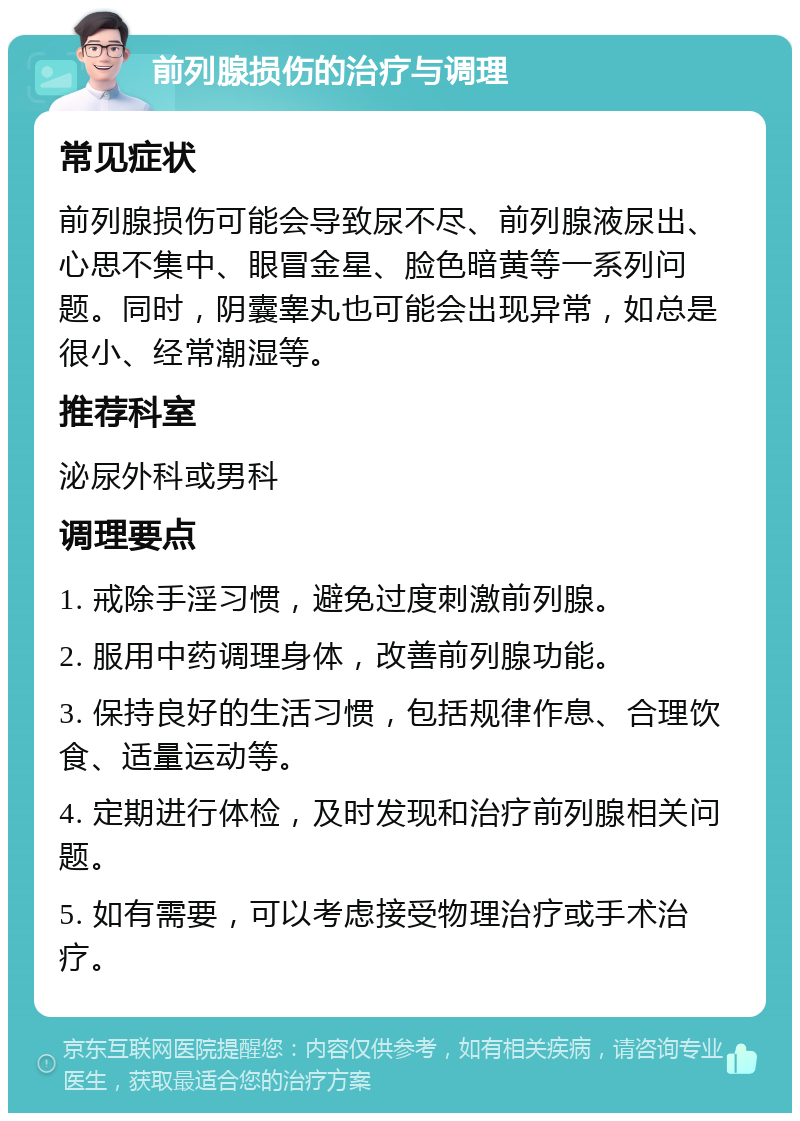 前列腺损伤的治疗与调理 常见症状 前列腺损伤可能会导致尿不尽、前列腺液尿出、心思不集中、眼冒金星、脸色暗黄等一系列问题。同时，阴囊睾丸也可能会出现异常，如总是很小、经常潮湿等。 推荐科室 泌尿外科或男科 调理要点 1. 戒除手淫习惯，避免过度刺激前列腺。 2. 服用中药调理身体，改善前列腺功能。 3. 保持良好的生活习惯，包括规律作息、合理饮食、适量运动等。 4. 定期进行体检，及时发现和治疗前列腺相关问题。 5. 如有需要，可以考虑接受物理治疗或手术治疗。