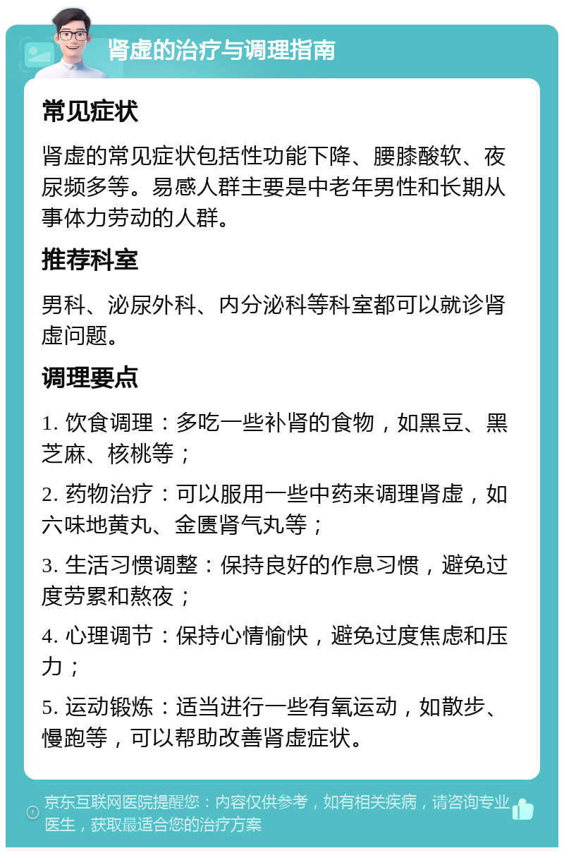 肾虚的治疗与调理指南 常见症状 肾虚的常见症状包括性功能下降、腰膝酸软、夜尿频多等。易感人群主要是中老年男性和长期从事体力劳动的人群。 推荐科室 男科、泌尿外科、内分泌科等科室都可以就诊肾虚问题。 调理要点 1. 饮食调理：多吃一些补肾的食物，如黑豆、黑芝麻、核桃等； 2. 药物治疗：可以服用一些中药来调理肾虚，如六味地黄丸、金匮肾气丸等； 3. 生活习惯调整：保持良好的作息习惯，避免过度劳累和熬夜； 4. 心理调节：保持心情愉快，避免过度焦虑和压力； 5. 运动锻炼：适当进行一些有氧运动，如散步、慢跑等，可以帮助改善肾虚症状。