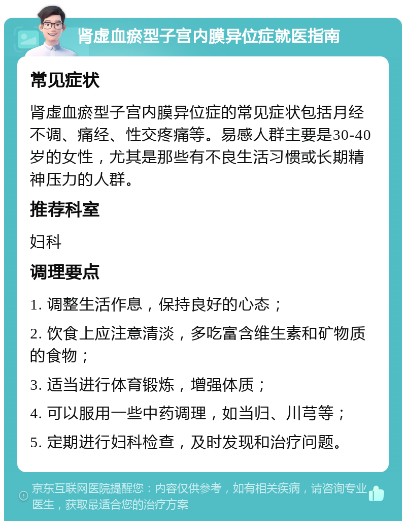 肾虚血瘀型子宫内膜异位症就医指南 常见症状 肾虚血瘀型子宫内膜异位症的常见症状包括月经不调、痛经、性交疼痛等。易感人群主要是30-40岁的女性，尤其是那些有不良生活习惯或长期精神压力的人群。 推荐科室 妇科 调理要点 1. 调整生活作息，保持良好的心态； 2. 饮食上应注意清淡，多吃富含维生素和矿物质的食物； 3. 适当进行体育锻炼，增强体质； 4. 可以服用一些中药调理，如当归、川芎等； 5. 定期进行妇科检查，及时发现和治疗问题。