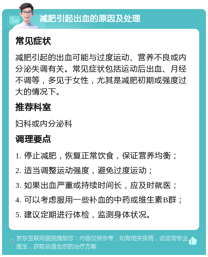 减肥引起出血的原因及处理 常见症状 减肥引起的出血可能与过度运动、营养不良或内分泌失调有关。常见症状包括运动后出血、月经不调等，多见于女性，尤其是减肥初期或强度过大的情况下。 推荐科室 妇科或内分泌科 调理要点 1. 停止减肥，恢复正常饮食，保证营养均衡； 2. 适当调整运动强度，避免过度运动； 3. 如果出血严重或持续时间长，应及时就医； 4. 可以考虑服用一些补血的中药或维生素B群； 5. 建议定期进行体检，监测身体状况。