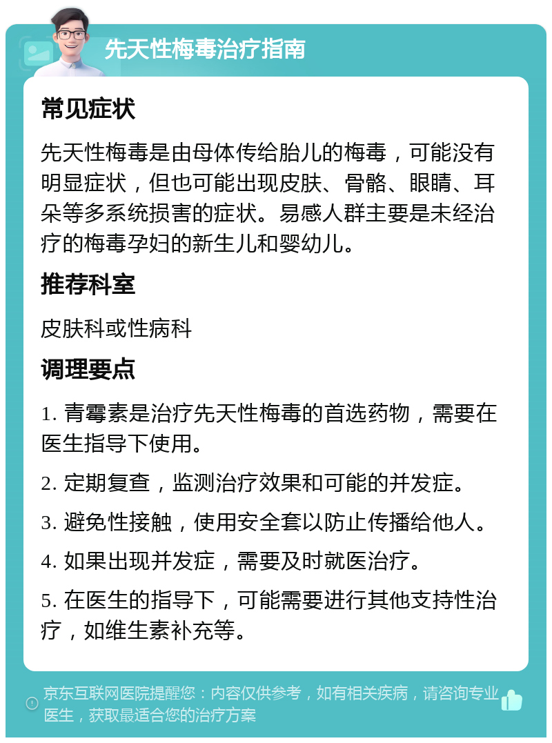 先天性梅毒治疗指南 常见症状 先天性梅毒是由母体传给胎儿的梅毒，可能没有明显症状，但也可能出现皮肤、骨骼、眼睛、耳朵等多系统损害的症状。易感人群主要是未经治疗的梅毒孕妇的新生儿和婴幼儿。 推荐科室 皮肤科或性病科 调理要点 1. 青霉素是治疗先天性梅毒的首选药物，需要在医生指导下使用。 2. 定期复查，监测治疗效果和可能的并发症。 3. 避免性接触，使用安全套以防止传播给他人。 4. 如果出现并发症，需要及时就医治疗。 5. 在医生的指导下，可能需要进行其他支持性治疗，如维生素补充等。