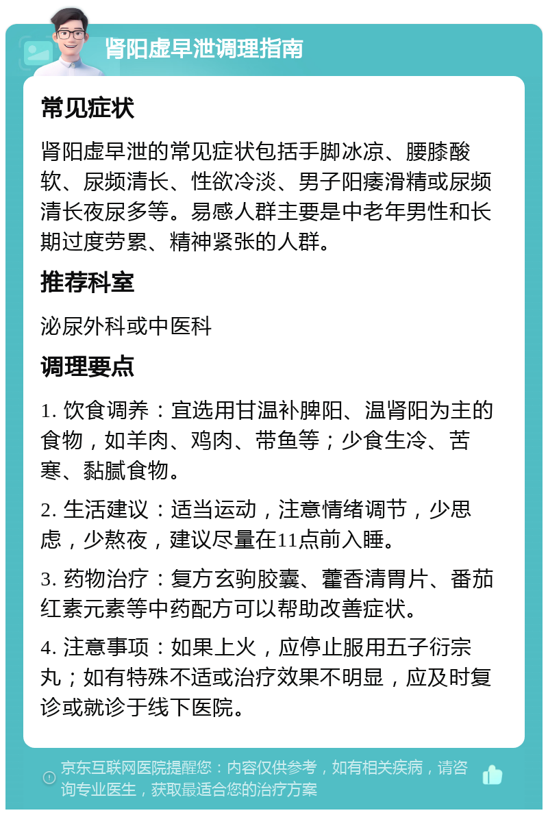 肾阳虚早泄调理指南 常见症状 肾阳虚早泄的常见症状包括手脚冰凉、腰膝酸软、尿频清长、性欲冷淡、男子阳痿滑精或尿频清长夜尿多等。易感人群主要是中老年男性和长期过度劳累、精神紧张的人群。 推荐科室 泌尿外科或中医科 调理要点 1. 饮食调养：宜选用甘温补脾阳、温肾阳为主的食物，如羊肉、鸡肉、带鱼等；少食生冷、苦寒、黏腻食物。 2. 生活建议：适当运动，注意情绪调节，少思虑，少熬夜，建议尽量在11点前入睡。 3. 药物治疗：复方玄驹胶囊、藿香清胃片、番茄红素元素等中药配方可以帮助改善症状。 4. 注意事项：如果上火，应停止服用五子衍宗丸；如有特殊不适或治疗效果不明显，应及时复诊或就诊于线下医院。