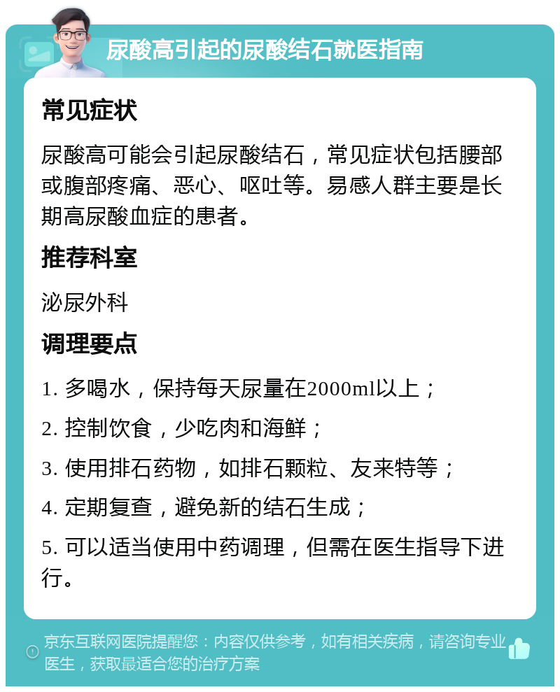 尿酸高引起的尿酸结石就医指南 常见症状 尿酸高可能会引起尿酸结石，常见症状包括腰部或腹部疼痛、恶心、呕吐等。易感人群主要是长期高尿酸血症的患者。 推荐科室 泌尿外科 调理要点 1. 多喝水，保持每天尿量在2000ml以上； 2. 控制饮食，少吃肉和海鲜； 3. 使用排石药物，如排石颗粒、友来特等； 4. 定期复查，避免新的结石生成； 5. 可以适当使用中药调理，但需在医生指导下进行。