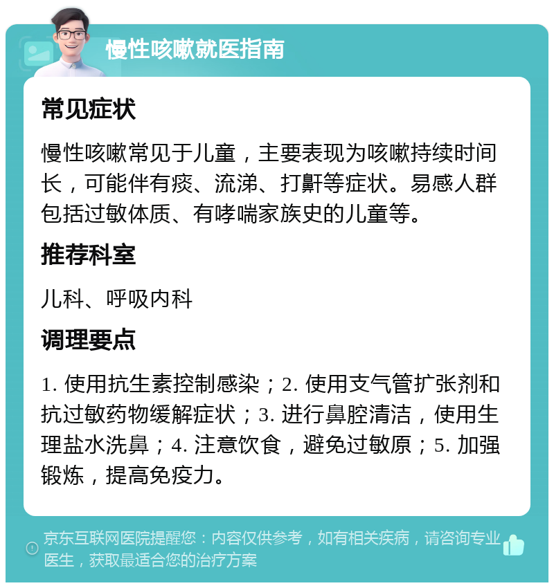 慢性咳嗽就医指南 常见症状 慢性咳嗽常见于儿童，主要表现为咳嗽持续时间长，可能伴有痰、流涕、打鼾等症状。易感人群包括过敏体质、有哮喘家族史的儿童等。 推荐科室 儿科、呼吸内科 调理要点 1. 使用抗生素控制感染；2. 使用支气管扩张剂和抗过敏药物缓解症状；3. 进行鼻腔清洁，使用生理盐水洗鼻；4. 注意饮食，避免过敏原；5. 加强锻炼，提高免疫力。