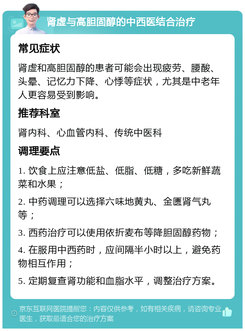 肾虚与高胆固醇的中西医结合治疗 常见症状 肾虚和高胆固醇的患者可能会出现疲劳、腰酸、头晕、记忆力下降、心悸等症状，尤其是中老年人更容易受到影响。 推荐科室 肾内科、心血管内科、传统中医科 调理要点 1. 饮食上应注意低盐、低脂、低糖，多吃新鲜蔬菜和水果； 2. 中药调理可以选择六味地黄丸、金匮肾气丸等； 3. 西药治疗可以使用依折麦布等降胆固醇药物； 4. 在服用中西药时，应间隔半小时以上，避免药物相互作用； 5. 定期复查肾功能和血脂水平，调整治疗方案。