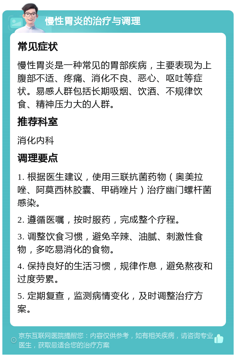 慢性胃炎的治疗与调理 常见症状 慢性胃炎是一种常见的胃部疾病，主要表现为上腹部不适、疼痛、消化不良、恶心、呕吐等症状。易感人群包括长期吸烟、饮酒、不规律饮食、精神压力大的人群。 推荐科室 消化内科 调理要点 1. 根据医生建议，使用三联抗菌药物（奥美拉唑、阿莫西林胶囊、甲硝唑片）治疗幽门螺杆菌感染。 2. 遵循医嘱，按时服药，完成整个疗程。 3. 调整饮食习惯，避免辛辣、油腻、刺激性食物，多吃易消化的食物。 4. 保持良好的生活习惯，规律作息，避免熬夜和过度劳累。 5. 定期复查，监测病情变化，及时调整治疗方案。