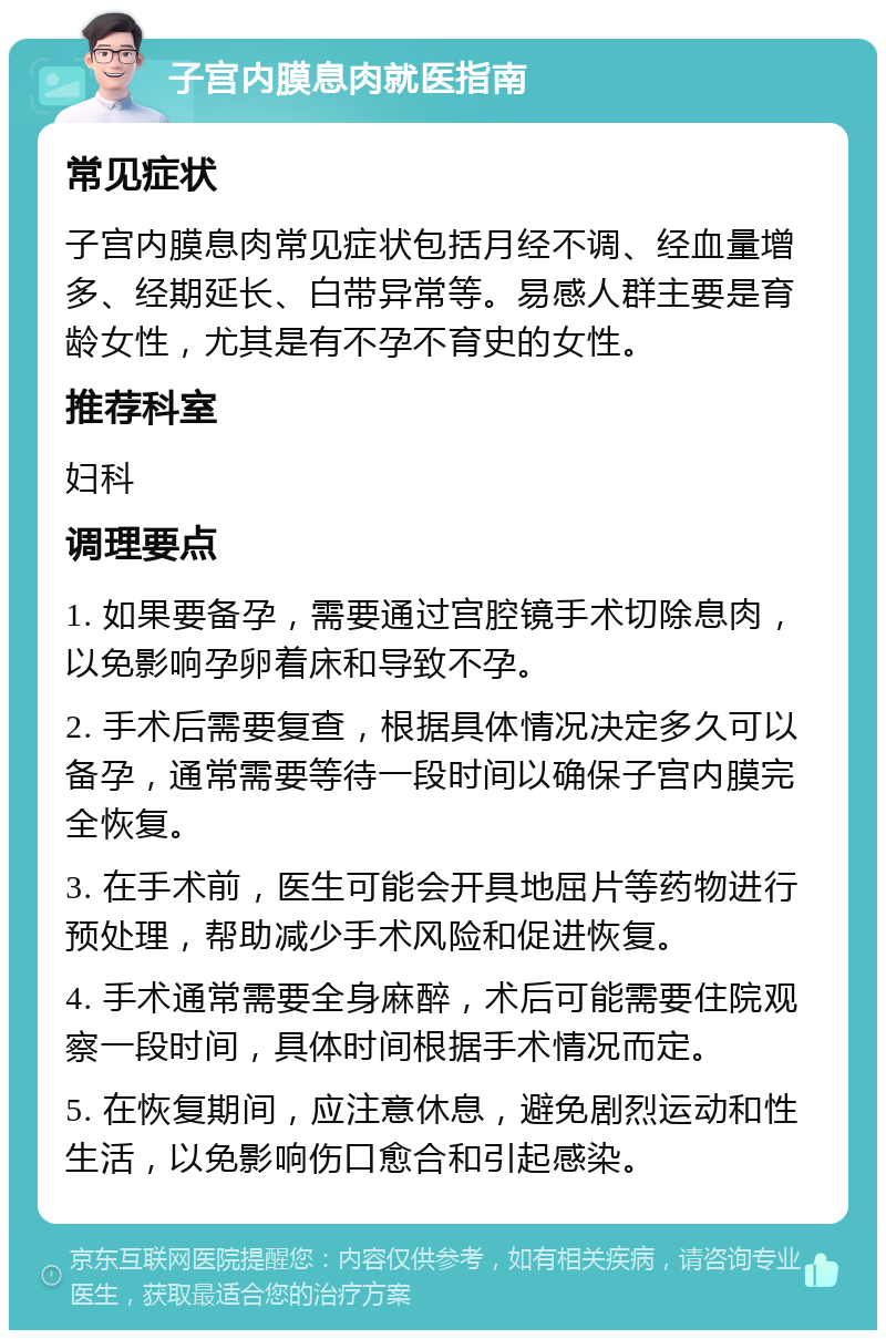 子宫内膜息肉就医指南 常见症状 子宫内膜息肉常见症状包括月经不调、经血量增多、经期延长、白带异常等。易感人群主要是育龄女性，尤其是有不孕不育史的女性。 推荐科室 妇科 调理要点 1. 如果要备孕，需要通过宫腔镜手术切除息肉，以免影响孕卵着床和导致不孕。 2. 手术后需要复查，根据具体情况决定多久可以备孕，通常需要等待一段时间以确保子宫内膜完全恢复。 3. 在手术前，医生可能会开具地屈片等药物进行预处理，帮助减少手术风险和促进恢复。 4. 手术通常需要全身麻醉，术后可能需要住院观察一段时间，具体时间根据手术情况而定。 5. 在恢复期间，应注意休息，避免剧烈运动和性生活，以免影响伤口愈合和引起感染。