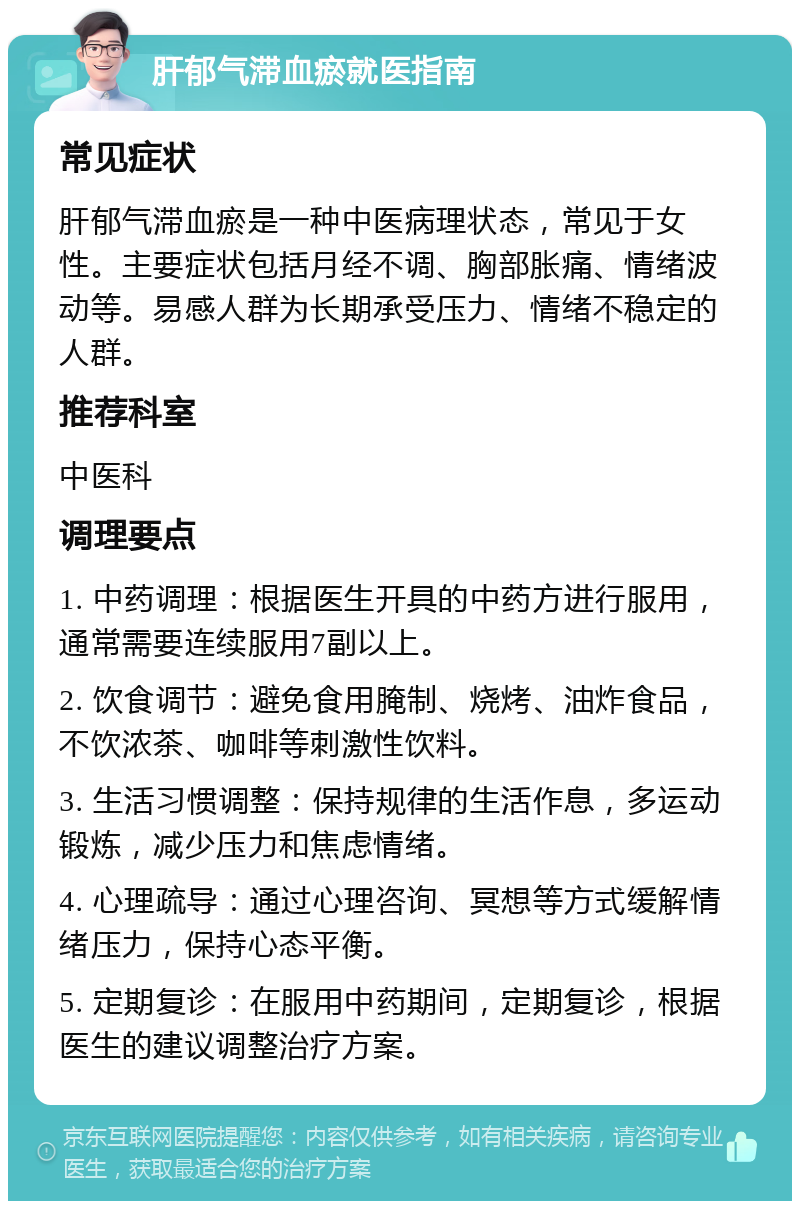 肝郁气滞血瘀就医指南 常见症状 肝郁气滞血瘀是一种中医病理状态，常见于女性。主要症状包括月经不调、胸部胀痛、情绪波动等。易感人群为长期承受压力、情绪不稳定的人群。 推荐科室 中医科 调理要点 1. 中药调理：根据医生开具的中药方进行服用，通常需要连续服用7副以上。 2. 饮食调节：避免食用腌制、烧烤、油炸食品，不饮浓茶、咖啡等刺激性饮料。 3. 生活习惯调整：保持规律的生活作息，多运动锻炼，减少压力和焦虑情绪。 4. 心理疏导：通过心理咨询、冥想等方式缓解情绪压力，保持心态平衡。 5. 定期复诊：在服用中药期间，定期复诊，根据医生的建议调整治疗方案。