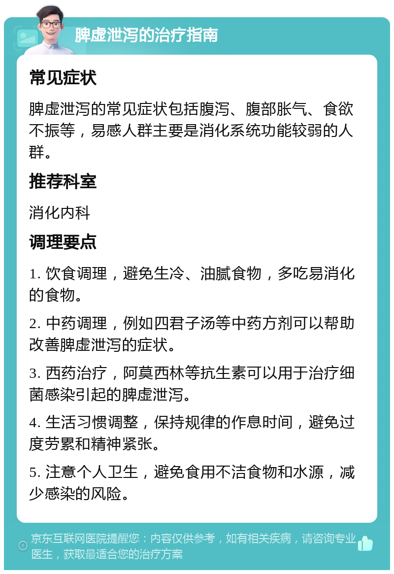 脾虚泄泻的治疗指南 常见症状 脾虚泄泻的常见症状包括腹泻、腹部胀气、食欲不振等，易感人群主要是消化系统功能较弱的人群。 推荐科室 消化内科 调理要点 1. 饮食调理，避免生冷、油腻食物，多吃易消化的食物。 2. 中药调理，例如四君子汤等中药方剂可以帮助改善脾虚泄泻的症状。 3. 西药治疗，阿莫西林等抗生素可以用于治疗细菌感染引起的脾虚泄泻。 4. 生活习惯调整，保持规律的作息时间，避免过度劳累和精神紧张。 5. 注意个人卫生，避免食用不洁食物和水源，减少感染的风险。