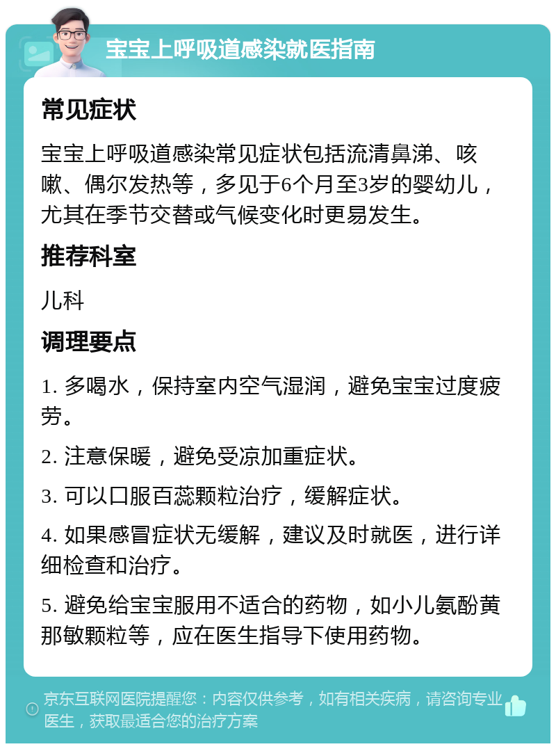 宝宝上呼吸道感染就医指南 常见症状 宝宝上呼吸道感染常见症状包括流清鼻涕、咳嗽、偶尔发热等，多见于6个月至3岁的婴幼儿，尤其在季节交替或气候变化时更易发生。 推荐科室 儿科 调理要点 1. 多喝水，保持室内空气湿润，避免宝宝过度疲劳。 2. 注意保暖，避免受凉加重症状。 3. 可以口服百蕊颗粒治疗，缓解症状。 4. 如果感冒症状无缓解，建议及时就医，进行详细检查和治疗。 5. 避免给宝宝服用不适合的药物，如小儿氨酚黄那敏颗粒等，应在医生指导下使用药物。