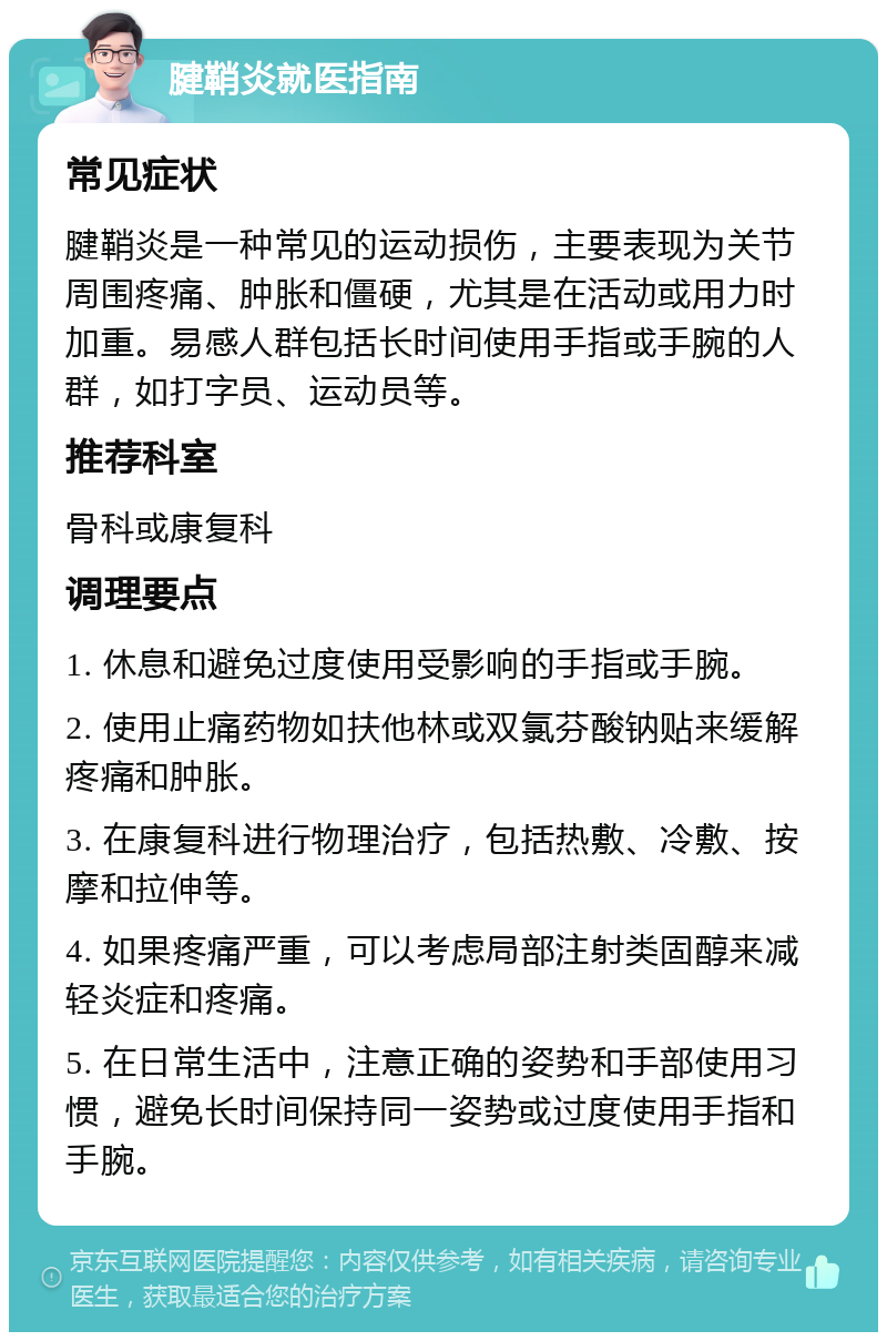 腱鞘炎就医指南 常见症状 腱鞘炎是一种常见的运动损伤，主要表现为关节周围疼痛、肿胀和僵硬，尤其是在活动或用力时加重。易感人群包括长时间使用手指或手腕的人群，如打字员、运动员等。 推荐科室 骨科或康复科 调理要点 1. 休息和避免过度使用受影响的手指或手腕。 2. 使用止痛药物如扶他林或双氯芬酸钠贴来缓解疼痛和肿胀。 3. 在康复科进行物理治疗，包括热敷、冷敷、按摩和拉伸等。 4. 如果疼痛严重，可以考虑局部注射类固醇来减轻炎症和疼痛。 5. 在日常生活中，注意正确的姿势和手部使用习惯，避免长时间保持同一姿势或过度使用手指和手腕。