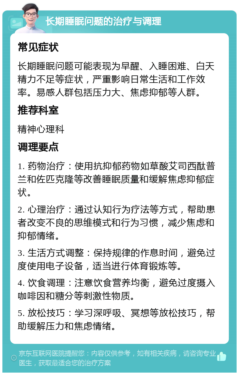 长期睡眠问题的治疗与调理 常见症状 长期睡眠问题可能表现为早醒、入睡困难、白天精力不足等症状，严重影响日常生活和工作效率。易感人群包括压力大、焦虑抑郁等人群。 推荐科室 精神心理科 调理要点 1. 药物治疗：使用抗抑郁药物如草酸艾司西酞普兰和佐匹克隆等改善睡眠质量和缓解焦虑抑郁症状。 2. 心理治疗：通过认知行为疗法等方式，帮助患者改变不良的思维模式和行为习惯，减少焦虑和抑郁情绪。 3. 生活方式调整：保持规律的作息时间，避免过度使用电子设备，适当进行体育锻炼等。 4. 饮食调理：注意饮食营养均衡，避免过度摄入咖啡因和糖分等刺激性物质。 5. 放松技巧：学习深呼吸、冥想等放松技巧，帮助缓解压力和焦虑情绪。