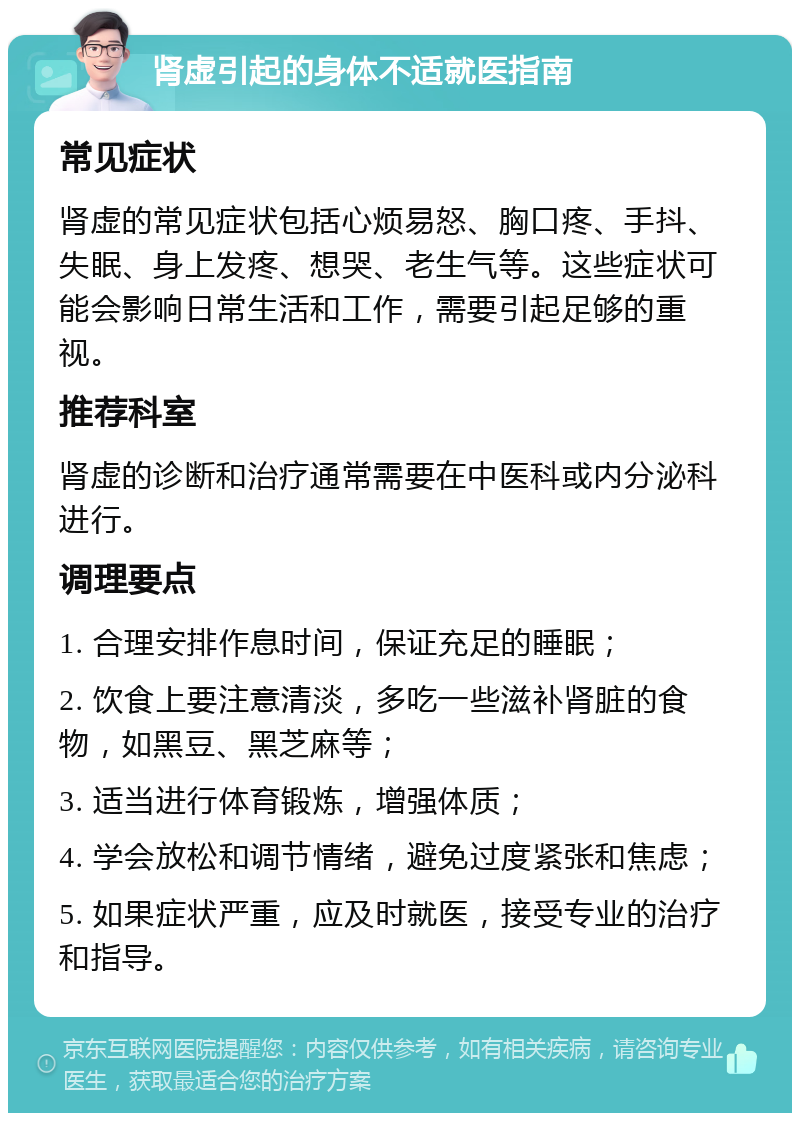 肾虚引起的身体不适就医指南 常见症状 肾虚的常见症状包括心烦易怒、胸口疼、手抖、失眠、身上发疼、想哭、老生气等。这些症状可能会影响日常生活和工作，需要引起足够的重视。 推荐科室 肾虚的诊断和治疗通常需要在中医科或内分泌科进行。 调理要点 1. 合理安排作息时间，保证充足的睡眠； 2. 饮食上要注意清淡，多吃一些滋补肾脏的食物，如黑豆、黑芝麻等； 3. 适当进行体育锻炼，增强体质； 4. 学会放松和调节情绪，避免过度紧张和焦虑； 5. 如果症状严重，应及时就医，接受专业的治疗和指导。