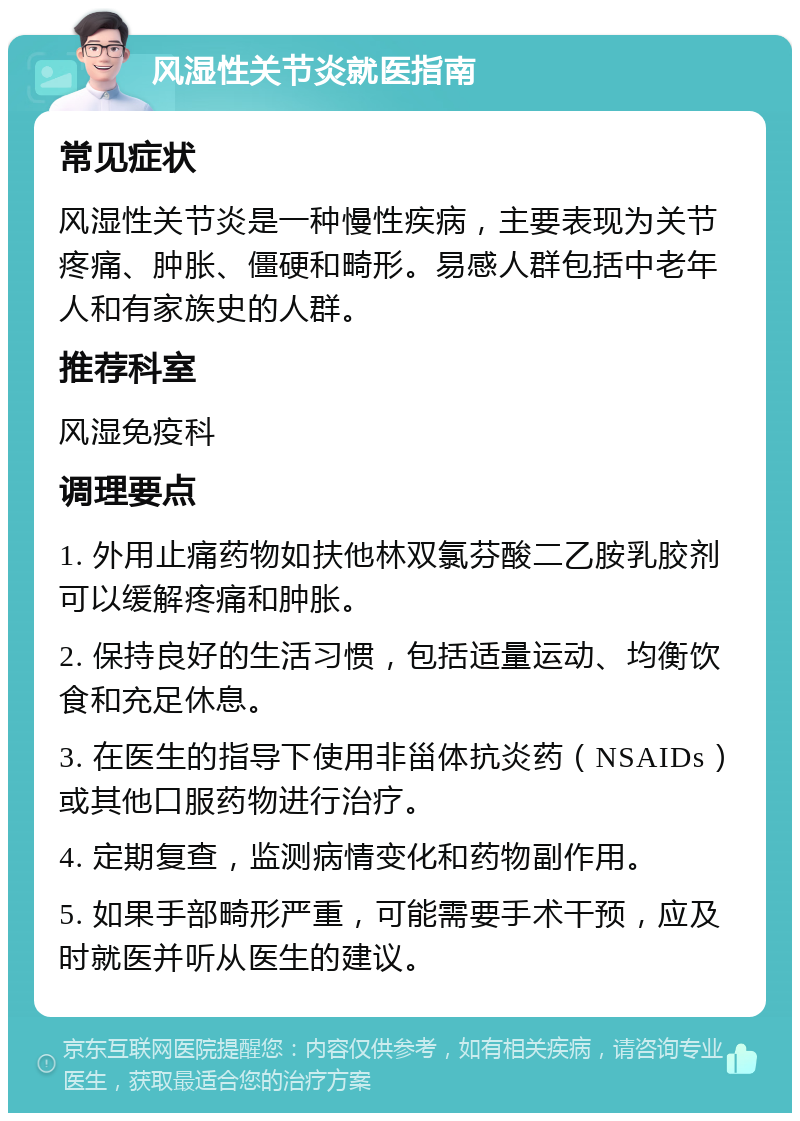 风湿性关节炎就医指南 常见症状 风湿性关节炎是一种慢性疾病，主要表现为关节疼痛、肿胀、僵硬和畸形。易感人群包括中老年人和有家族史的人群。 推荐科室 风湿免疫科 调理要点 1. 外用止痛药物如扶他林双氯芬酸二乙胺乳胶剂可以缓解疼痛和肿胀。 2. 保持良好的生活习惯，包括适量运动、均衡饮食和充足休息。 3. 在医生的指导下使用非甾体抗炎药（NSAIDs）或其他口服药物进行治疗。 4. 定期复查，监测病情变化和药物副作用。 5. 如果手部畸形严重，可能需要手术干预，应及时就医并听从医生的建议。