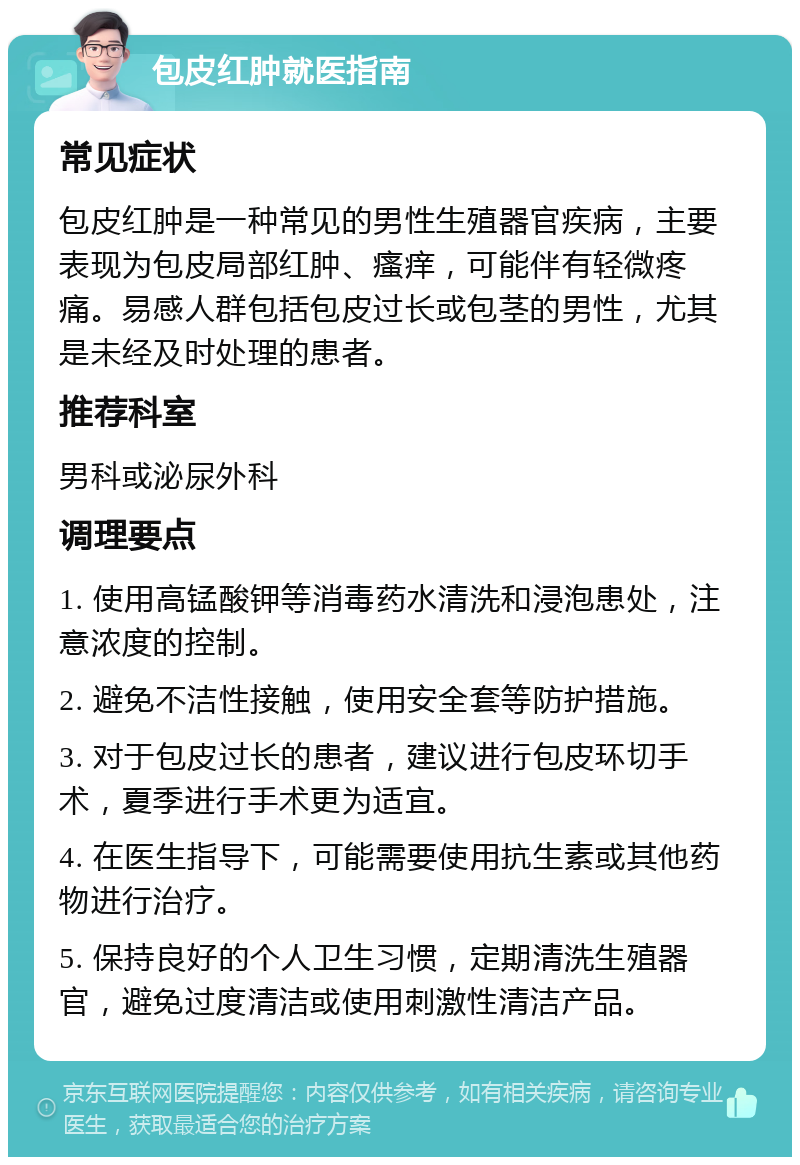 包皮红肿就医指南 常见症状 包皮红肿是一种常见的男性生殖器官疾病，主要表现为包皮局部红肿、瘙痒，可能伴有轻微疼痛。易感人群包括包皮过长或包茎的男性，尤其是未经及时处理的患者。 推荐科室 男科或泌尿外科 调理要点 1. 使用高锰酸钾等消毒药水清洗和浸泡患处，注意浓度的控制。 2. 避免不洁性接触，使用安全套等防护措施。 3. 对于包皮过长的患者，建议进行包皮环切手术，夏季进行手术更为适宜。 4. 在医生指导下，可能需要使用抗生素或其他药物进行治疗。 5. 保持良好的个人卫生习惯，定期清洗生殖器官，避免过度清洁或使用刺激性清洁产品。