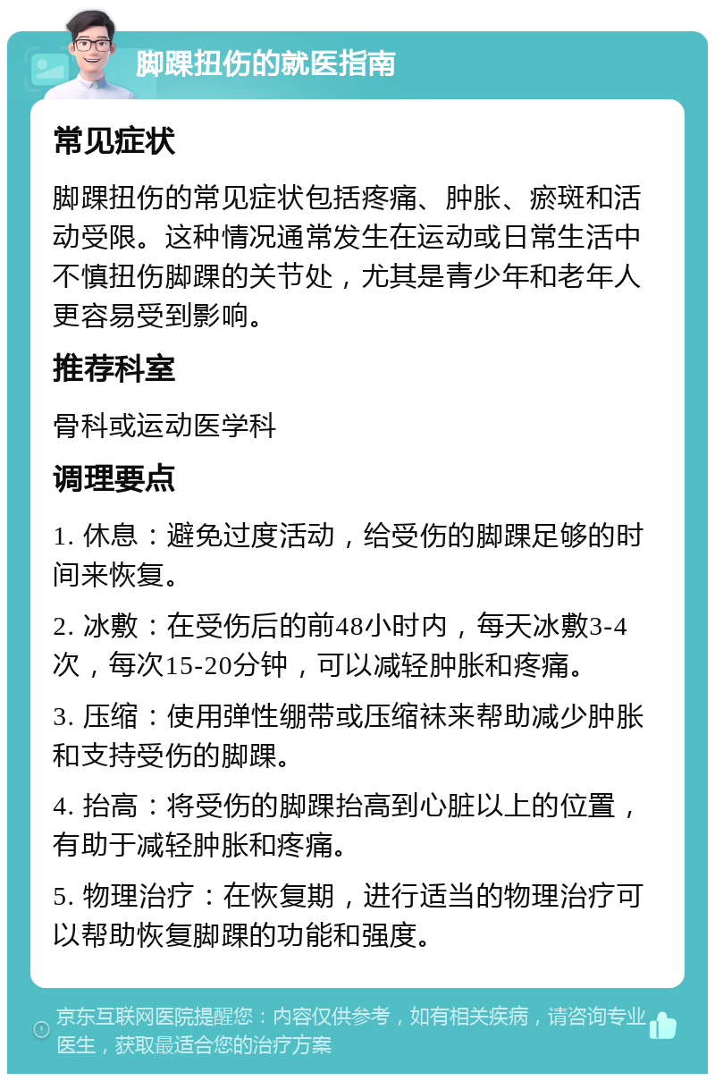 脚踝扭伤的就医指南 常见症状 脚踝扭伤的常见症状包括疼痛、肿胀、瘀斑和活动受限。这种情况通常发生在运动或日常生活中不慎扭伤脚踝的关节处，尤其是青少年和老年人更容易受到影响。 推荐科室 骨科或运动医学科 调理要点 1. 休息：避免过度活动，给受伤的脚踝足够的时间来恢复。 2. 冰敷：在受伤后的前48小时内，每天冰敷3-4次，每次15-20分钟，可以减轻肿胀和疼痛。 3. 压缩：使用弹性绷带或压缩袜来帮助减少肿胀和支持受伤的脚踝。 4. 抬高：将受伤的脚踝抬高到心脏以上的位置，有助于减轻肿胀和疼痛。 5. 物理治疗：在恢复期，进行适当的物理治疗可以帮助恢复脚踝的功能和强度。