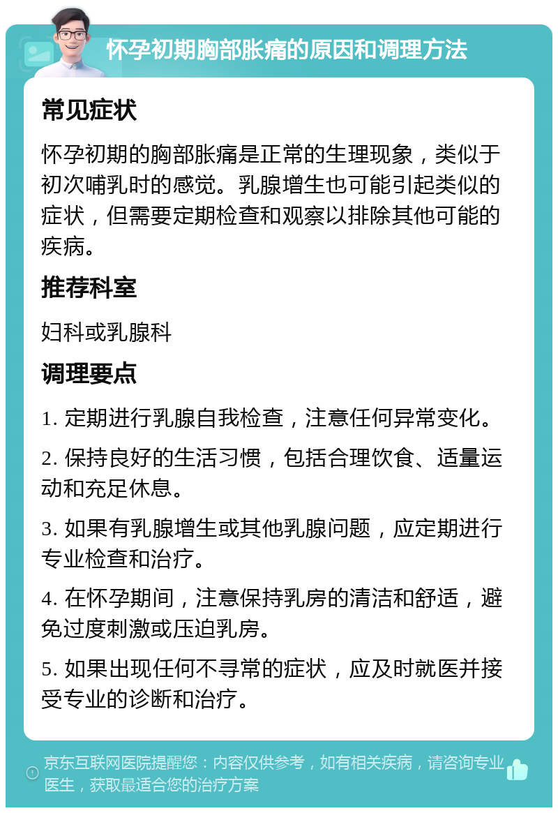 怀孕初期胸部胀痛的原因和调理方法 常见症状 怀孕初期的胸部胀痛是正常的生理现象，类似于初次哺乳时的感觉。乳腺增生也可能引起类似的症状，但需要定期检查和观察以排除其他可能的疾病。 推荐科室 妇科或乳腺科 调理要点 1. 定期进行乳腺自我检查，注意任何异常变化。 2. 保持良好的生活习惯，包括合理饮食、适量运动和充足休息。 3. 如果有乳腺增生或其他乳腺问题，应定期进行专业检查和治疗。 4. 在怀孕期间，注意保持乳房的清洁和舒适，避免过度刺激或压迫乳房。 5. 如果出现任何不寻常的症状，应及时就医并接受专业的诊断和治疗。