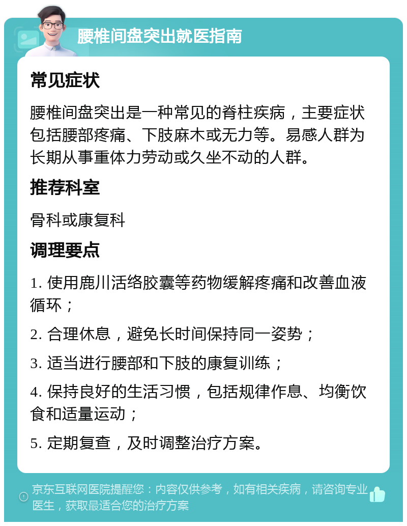 腰椎间盘突出就医指南 常见症状 腰椎间盘突出是一种常见的脊柱疾病，主要症状包括腰部疼痛、下肢麻木或无力等。易感人群为长期从事重体力劳动或久坐不动的人群。 推荐科室 骨科或康复科 调理要点 1. 使用鹿川活络胶囊等药物缓解疼痛和改善血液循环； 2. 合理休息，避免长时间保持同一姿势； 3. 适当进行腰部和下肢的康复训练； 4. 保持良好的生活习惯，包括规律作息、均衡饮食和适量运动； 5. 定期复查，及时调整治疗方案。