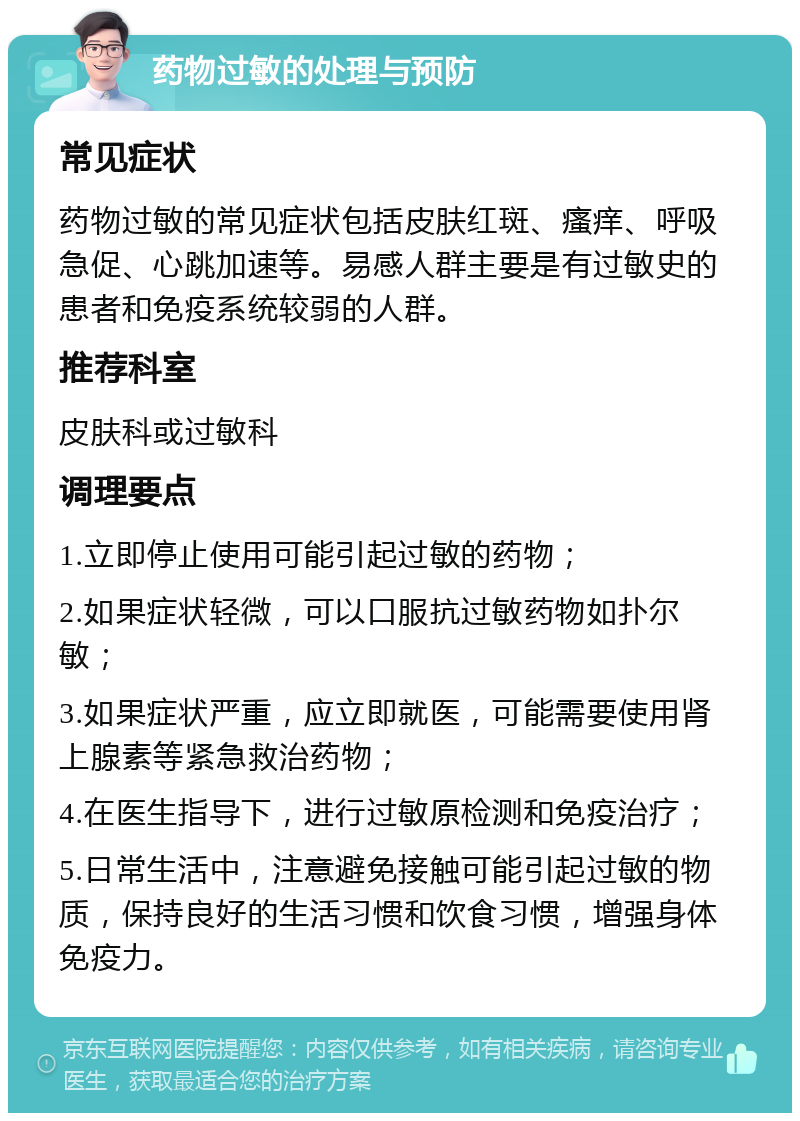 药物过敏的处理与预防 常见症状 药物过敏的常见症状包括皮肤红斑、瘙痒、呼吸急促、心跳加速等。易感人群主要是有过敏史的患者和免疫系统较弱的人群。 推荐科室 皮肤科或过敏科 调理要点 1.立即停止使用可能引起过敏的药物； 2.如果症状轻微，可以口服抗过敏药物如扑尔敏； 3.如果症状严重，应立即就医，可能需要使用肾上腺素等紧急救治药物； 4.在医生指导下，进行过敏原检测和免疫治疗； 5.日常生活中，注意避免接触可能引起过敏的物质，保持良好的生活习惯和饮食习惯，增强身体免疫力。