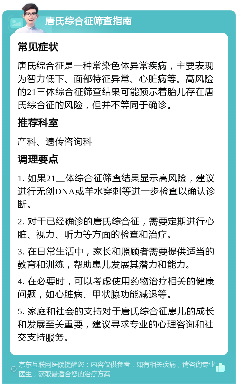 唐氏综合征筛查指南 常见症状 唐氏综合征是一种常染色体异常疾病，主要表现为智力低下、面部特征异常、心脏病等。高风险的21三体综合征筛查结果可能预示着胎儿存在唐氏综合征的风险，但并不等同于确诊。 推荐科室 产科、遗传咨询科 调理要点 1. 如果21三体综合征筛查结果显示高风险，建议进行无创DNA或羊水穿刺等进一步检查以确认诊断。 2. 对于已经确诊的唐氏综合征，需要定期进行心脏、视力、听力等方面的检查和治疗。 3. 在日常生活中，家长和照顾者需要提供适当的教育和训练，帮助患儿发展其潜力和能力。 4. 在必要时，可以考虑使用药物治疗相关的健康问题，如心脏病、甲状腺功能减退等。 5. 家庭和社会的支持对于唐氏综合征患儿的成长和发展至关重要，建议寻求专业的心理咨询和社交支持服务。