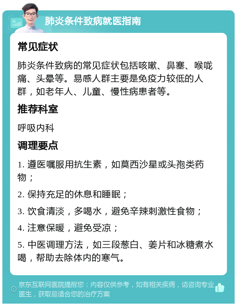 肺炎条件致病就医指南 常见症状 肺炎条件致病的常见症状包括咳嗽、鼻塞、喉咙痛、头晕等。易感人群主要是免疫力较低的人群，如老年人、儿童、慢性病患者等。 推荐科室 呼吸内科 调理要点 1. 遵医嘱服用抗生素，如莫西沙星或头孢类药物； 2. 保持充足的休息和睡眠； 3. 饮食清淡，多喝水，避免辛辣刺激性食物； 4. 注意保暖，避免受凉； 5. 中医调理方法，如三段葱白、姜片和冰糖煮水喝，帮助去除体内的寒气。