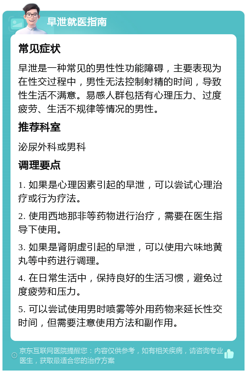 早泄就医指南 常见症状 早泄是一种常见的男性性功能障碍，主要表现为在性交过程中，男性无法控制射精的时间，导致性生活不满意。易感人群包括有心理压力、过度疲劳、生活不规律等情况的男性。 推荐科室 泌尿外科或男科 调理要点 1. 如果是心理因素引起的早泄，可以尝试心理治疗或行为疗法。 2. 使用西地那非等药物进行治疗，需要在医生指导下使用。 3. 如果是肾阴虚引起的早泄，可以使用六味地黄丸等中药进行调理。 4. 在日常生活中，保持良好的生活习惯，避免过度疲劳和压力。 5. 可以尝试使用男时喷雾等外用药物来延长性交时间，但需要注意使用方法和副作用。