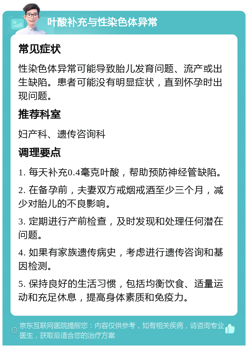 叶酸补充与性染色体异常 常见症状 性染色体异常可能导致胎儿发育问题、流产或出生缺陷。患者可能没有明显症状，直到怀孕时出现问题。 推荐科室 妇产科、遗传咨询科 调理要点 1. 每天补充0.4毫克叶酸，帮助预防神经管缺陷。 2. 在备孕前，夫妻双方戒烟戒酒至少三个月，减少对胎儿的不良影响。 3. 定期进行产前检查，及时发现和处理任何潜在问题。 4. 如果有家族遗传病史，考虑进行遗传咨询和基因检测。 5. 保持良好的生活习惯，包括均衡饮食、适量运动和充足休息，提高身体素质和免疫力。