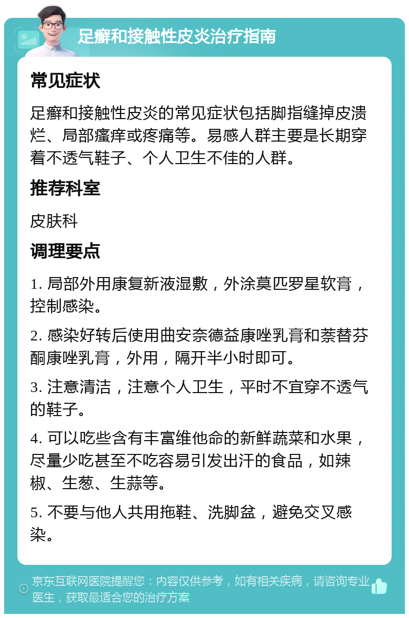 足癣和接触性皮炎治疗指南 常见症状 足癣和接触性皮炎的常见症状包括脚指缝掉皮溃烂、局部瘙痒或疼痛等。易感人群主要是长期穿着不透气鞋子、个人卫生不佳的人群。 推荐科室 皮肤科 调理要点 1. 局部外用康复新液湿敷，外涂莫匹罗星软膏，控制感染。 2. 感染好转后使用曲安奈德益康唑乳膏和萘替芬酮康唑乳膏，外用，隔开半小时即可。 3. 注意清洁，注意个人卫生，平时不宜穿不透气的鞋子。 4. 可以吃些含有丰富维他命的新鲜蔬菜和水果，尽量少吃甚至不吃容易引发出汗的食品，如辣椒、生葱、生蒜等。 5. 不要与他人共用拖鞋、洗脚盆，避免交叉感染。