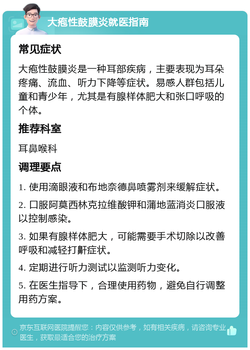 大疱性鼓膜炎就医指南 常见症状 大疱性鼓膜炎是一种耳部疾病，主要表现为耳朵疼痛、流血、听力下降等症状。易感人群包括儿童和青少年，尤其是有腺样体肥大和张口呼吸的个体。 推荐科室 耳鼻喉科 调理要点 1. 使用滴眼液和布地奈德鼻喷雾剂来缓解症状。 2. 口服阿莫西林克拉维酸钾和蒲地蓝消炎口服液以控制感染。 3. 如果有腺样体肥大，可能需要手术切除以改善呼吸和减轻打鼾症状。 4. 定期进行听力测试以监测听力变化。 5. 在医生指导下，合理使用药物，避免自行调整用药方案。